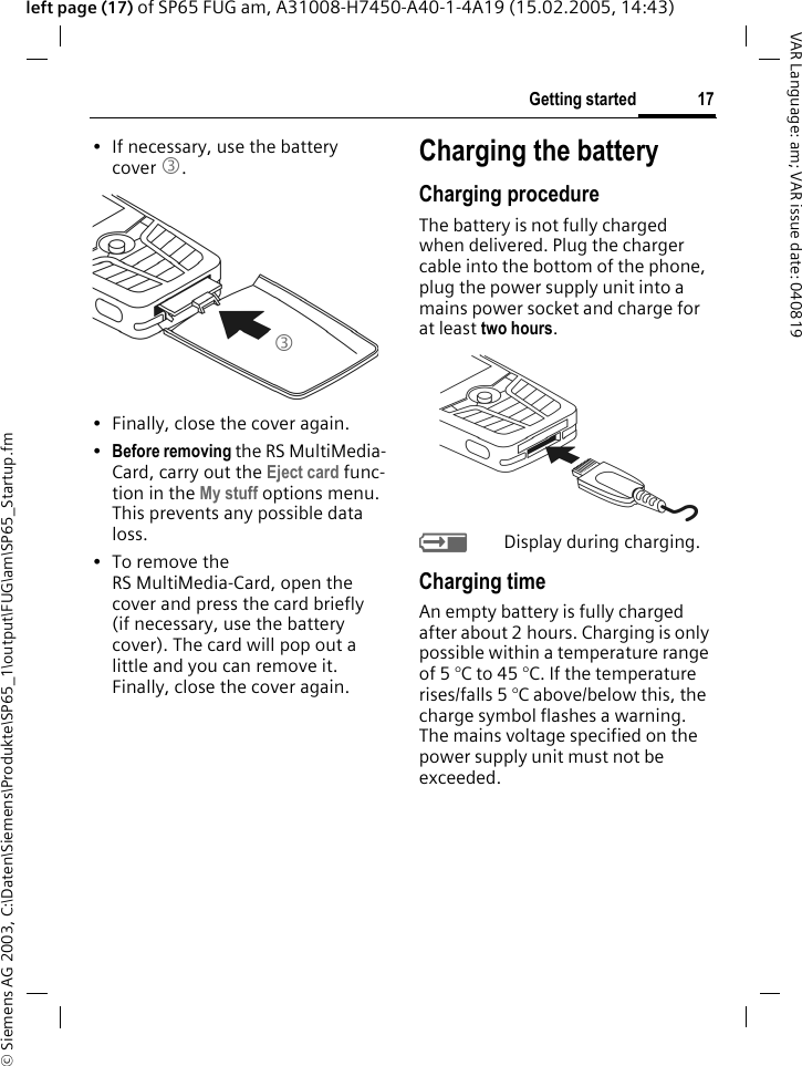 &copy; Siemens AG 2003, C:\Daten\Siemens\Produkte\SP65_1\output\FUG\am\SP65_Startup.fm17Getting startedVAR Language: am; VAR issue date: 040819left page (17) of SP65 FUG am, A31008-H7450-A40-1-4A19 (15.02.2005, 14:43)&bull; If necessary, use the battery cover 3.&bull; Finally, close the cover again.&bull;Before removing the RS MultiMedia-Card, carry out the Eject card func-tion in the My stuff options menu. This prevents any possible data loss.&bull;To remove the RS MultiMedia-Card, open the cover and press the card briefly (if necessary, use the battery cover). The card will pop out a little and you can remove it. Finally, close the cover again.Charging the batteryCharging procedureThe battery is not fully charged when delivered. Plug the charger cable into the bottom of the phone, plug the power supply unit into a mains power socket and charge for at least two hours. YDisplay during charging.Charging timeAn empty battery is fully charged after about 2 hours. Charging is only possible within a temperature range of 5 &deg;C to 45 &deg;C. If the temperature rises/falls 5 &deg;C above/below this, the charge symbol flashes a warning. The mains voltage specified on the power supply unit must not be exceeded. 3