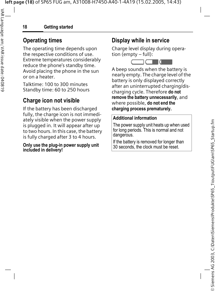 &copy; Siemens AG 2003, C:\Daten\Siemens\Produkte\SP65_1\output\FUG\am\SP65_Startup.fmGetting started18VAR Language: am; VAR issue date: 040819left page (18) of SP65 FUG am, A31008-H7450-A40-1-4A19 (15.02.2005, 14:43)Operating timesThe operating time depends upon the respective conditions of use. Extreme temperatures considerably reduce the phone&rsquo;s standby time. Avoid placing the phone in the sun or on a heater.Talktime: 100 to 300 minutesStandby time: 60 to 250 hoursCharge icon not visibleIf the battery has been discharged fully, the charge icon is not immedi-ately visible when the power supply is plugged in. It will appear after up to two hours. In this case, the battery is fully charged after 3 to 4 hours.Only use the plug-in power supply unit included in delivery!Display while in serviceCharge level display during opera-tion (empty &ndash; full):V W X A beep sounds when the battery is nearly empty. The charge level of the battery is only displayed correctly after an uninterrupted charging/dis-charging cycle. Therefore do not remove the battery unnecessarily, and where possible, do not end the charging process prematurely. Additional informationThe power supply unit heats up when used for long periods. This is normal and not dangerous.If the battery is removed for longer than 30 seconds, the clock must be reset. 