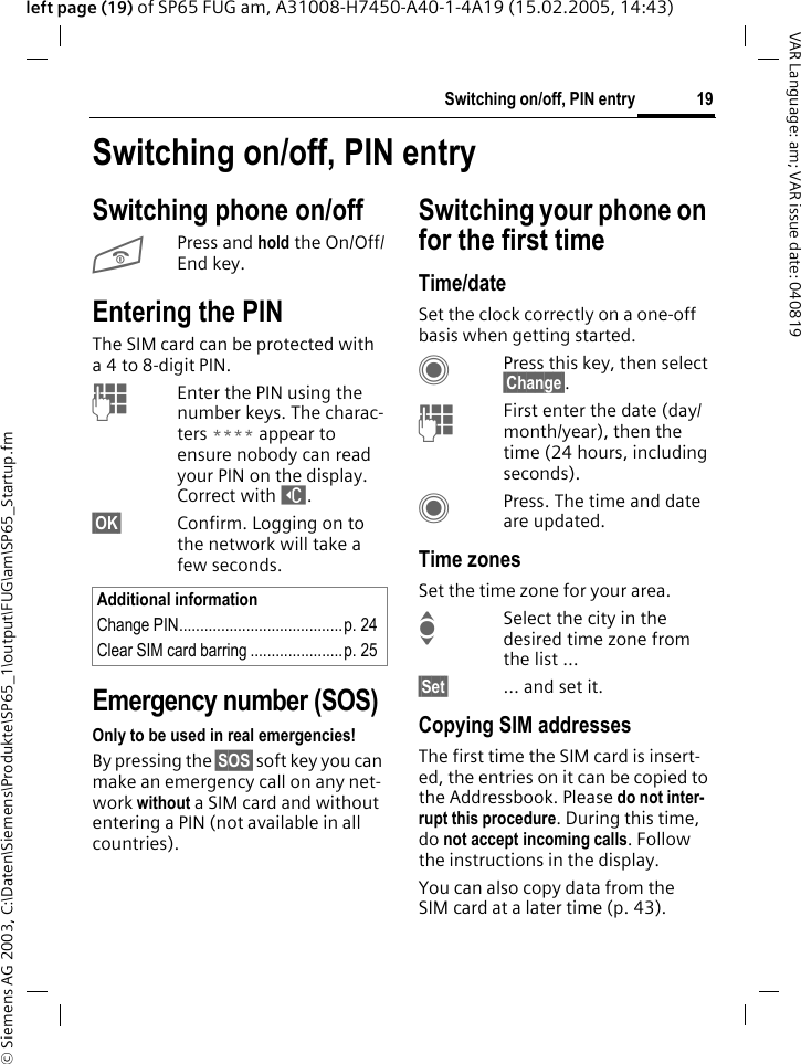&copy; Siemens AG 2003, C:\Daten\Siemens\Produkte\SP65_1\output\FUG\am\SP65_Startup.fm19Switching on/off, PIN entryVAR Language: am; VAR issue date: 040819left page (19) of SP65 FUG am, A31008-H7450-A40-1-4A19 (15.02.2005, 14:43)Switching on/off, PIN entrySwitching phone on/offBPress and hold the On/Off/End key.Entering the PINThe SIM card can be protected with a4to 8-digit PIN.JEnter the PIN using the number keys. The charac-ters **** appear to ensure nobody can read your PIN on the display. Correct with ]. &sect;OK&sect; Confirm. Logging on to the network will take a few seconds.Emergency number (SOS)Only to be used in real emergencies!By pressing the &sect;SOS&sect; soft key you can make an emergency call on any net-work without a SIM card and without entering a PIN (not available in all countries).Switching your phone on for the first timeTime/dateSet the clock correctly on a one-off basis when getting started.CPress this key, then select &sect;Change&sect;.JFirst enter the date (day/month/year), then the time (24 hours, including seconds).CPress. The time and date are updated.Time zonesSet the time zone for your area.ISelect the city in the desired time zone from the list &hellip;&sect;Set&sect; &hellip; and set it.Copying SIM addressesThe first time the SIM card is insert-ed, the entries on it can be copied to the Addressbook. Please do not inter-rupt this procedure. During this time, do not accept incoming calls. Follow the instructions in the display.You can also copy data from the SIM card at a later time (p. 43).Additional informationChange PIN.......................................p. 24Clear SIM card barring ......................p. 25