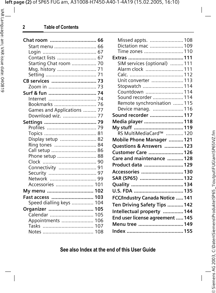 &copy; Siemens AG 2003, C:\Daten\Siemens\Produkte\SP65_1\output\FUG\am\SP65IVZ.fm2 Table of ContentsVAR Language: am; VAR issue date: 040819See also Index at the end of this User Guideleft page (2) of SP65 FUG am, A31008-H7450-A40-1-4A19 (15.02.2005, 16:10)Chat room  ................................ 66Start menu ............................. 66Login ..................................... 67Contact lists  ........................... 67Starting Chat room ................. 70Msg. history ........................... 71Setting ................................... 71CB services  ............................... 73Zoom in ................................. 73Surf &amp; fun ................................. 74Internet ................................. 74Bookmarks ............................. 76Games and Applications ......... 77Download wiz.  ....................... 77Settings .................................... 79Profiles .................................. 79Topics .................................... 81Display setup  ......................... 82Ring tones  ............................. 84Call setup ............................... 86Phone setup ........................... 88Clock ..................................... 90Connectivity .......................... 91Security ................................. 97Network ................................ 99Accessories .......................... 101My menu  ................................ 102Fast access  ............................. 103Speed dialling keys ............... 104Organizer ............................... 105Calendar .............................. 105Appointments ...................... 106Tasks ................................... 107Notes ................................... 108Missed appts.  .......................108Dictation mac ....................... 109Time zones ........................... 110Extras ...................................... 111SIM services (optional)  .........111Alarm clock  .......................... 111Calc. ..................................... 112Unit converter  ......................113Stopwatch ............................ 114Countdown .......................... 114Sound recorder ..................... 114Remote synchronisation  .......115Device manag.  ..................... 116Sound recorder ....................... 117Media player ........................... 118My stuff  .................................. 119RS MultiMediaCard&trade;  ............120Mobile Phone Manager  .......... 121Questions &amp; Answers  ............. 123Customer Care ........................ 126Care and maintenance  ........... 128Product data  ........................... 129Accessories ............................. 130SAR (SP65)  .............................. 132Quality .................................... 134U.S. FDA .................................. 135FCC/Industry Canada Notice ..... 141Ten Driving Safety Tips ...........142Intellectual property  .............. 144End user license agreement ..... 145Menu tree ............................... 149Index ....................................... 155