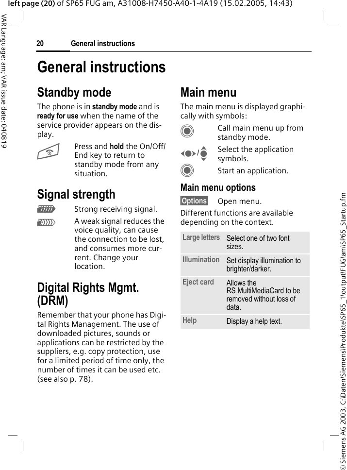 &copy; Siemens AG 2003, C:\Daten\Siemens\Produkte\SP65_1\output\FUG\am\SP65_Startup.fmGeneral instructions20VAR Language: am; VAR issue date: 040819left page (20) of SP65 FUG am, A31008-H7450-A40-1-4A19 (15.02.2005, 14:43)General instructionsStandby modeThe phone is in standby mode and is ready for use when the name of the service provider appears on the dis-play.BPress and hold the On/Off/End key to return to standby mode from any situation.Signal strengthZStrong receiving signal.[A weak signal reduces the voice quality, can cause the connection to be lost, and consumes more cur-rent. Change your location.Digital Rights Mgmt. (DRM)Remember that your phone has Digi-tal Rights Management. The use of downloaded pictures, sounds or applications can be restricted by the suppliers, e.g. copy protection, use for a limited period of time only, the number of times it can be used etc. (see also p. 78).Main menuThe main menu is displayed graphi-cally with symbols:CCall main menu up from standby mode.F/ISelect the application symbols.CStart an application.Main menu options&sect;Options&sect; Open menu.Different functions are available depending on the context.Large letters Select one of two font sizes.Illumination Set display illumination to brighter/darker.Eject card Allows the RS MultiMediaCard to be removed without loss of data. Help Display a help text.