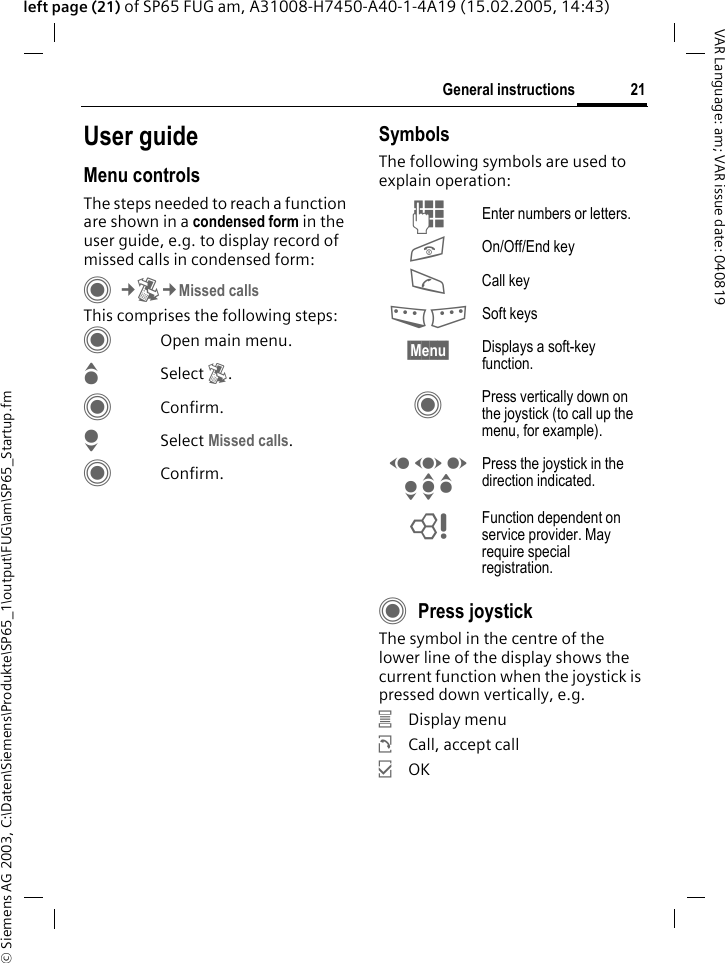 &copy; Siemens AG 2003, C:\Daten\Siemens\Produkte\SP65_1\output\FUG\am\SP65_Startup.fm21General instructionsVAR Language: am; VAR issue date: 040819left page (21) of SP65 FUG am, A31008-H7450-A40-1-4A19 (15.02.2005, 14:43)User guideMenu controlsThe steps needed to reach a function are shown in a condensed form in the user guide, e.g. to display record of missed calls in condensed form:C&cent;P&cent;Missed callsThis comprises the following steps:COpen main menu.GSelect P.CConfirm.HSelect Missed calls.CConfirm.SymbolsThe following symbols are used to explain operation:CPress joystickThe symbol in the centre of the lower line of the display shows the current function when the joystick is pressed down vertically, e.g.&iacute;Display menu&ntilde;Call, accept call&igrave;OKJ Enter numbers or letters.B On/Off/End keyA Call key< > Soft keys&sect;Menu&sect; Displays a soft-key function.C Press vertically down on the joystick (to call up the menu, for example).D F E H I G Press the joystick in the direction indicated.= Function dependent on service provider. May require special registration.