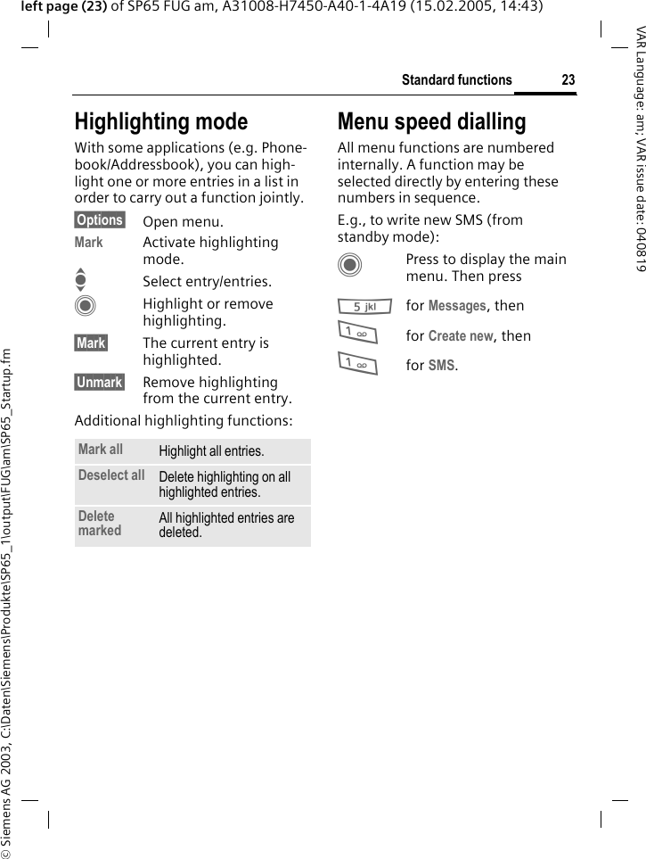 &copy; Siemens AG 2003, C:\Daten\Siemens\Produkte\SP65_1\output\FUG\am\SP65_Startup.fm23Standard functionsVAR Language: am; VAR issue date: 040819left page (23) of SP65 FUG am, A31008-H7450-A40-1-4A19 (15.02.2005, 14:43)Highlighting modeWith some applications (e.g. Phone-book/Addressbook), you can high-light one or more entries in a list in order to carry out a function jointly. &sect;Options&sect; Open menu.Mark Activate highlighting mode. ISelect entry/entries.CHighlight or remove highlighting.&sect;Mark&sect; The current entry is highlighted.&sect;Unmark&sect; Remove highlighting from the current entry.Additional highlighting functions:Menu speed diallingAll menu functions are numbered internally. A function may be selected directly by entering these numbers in sequence.E.g., to write new SMS (from standby mode):CPress to display the main menu. Then press5for Messages, then 1for Create new, then1for SMS.Mark all Highlight all entries.Deselect all Delete highlighting on all highlighted entries.Delete marked All highlighted entries are deleted.