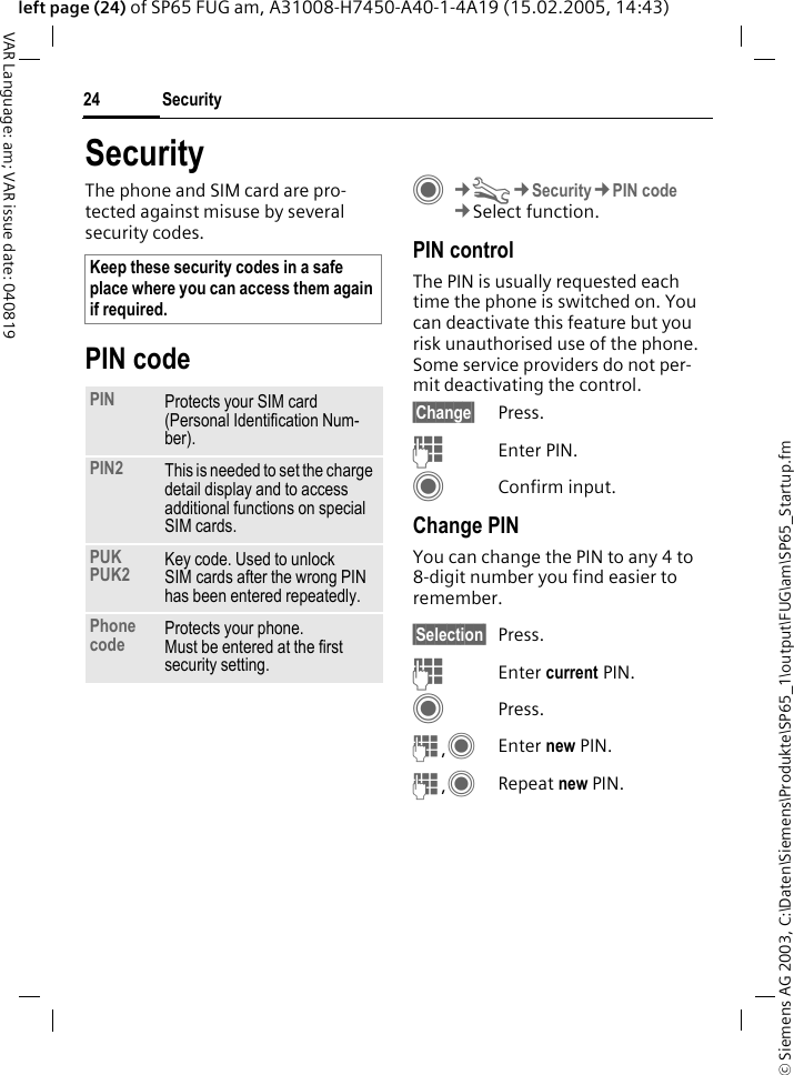 &copy; Siemens AG 2003, C:\Daten\Siemens\Produkte\SP65_1\output\FUG\am\SP65_Startup.fmSecurity24VAR Language: am; VAR issue date: 040819left page (24) of SP65 FUG am, A31008-H7450-A40-1-4A19 (15.02.2005, 14:43)SecurityThe phone and SIM card are pro-tected against misuse by several security codes.PIN codeC&cent;T&cent;Security&cent;PIN code&cent;Select function.PIN controlThe PIN is usually requested each time the phone is switched on. You can deactivate this feature but you risk unauthorised use of the phone. Some service providers do not per-mit deactivating the control.&sect;Change&sect; Press.JEnter PIN.CConfirm input.Change PINYou can change the PIN to any 4 to 8-digit number you find easier to remember.&sect;Selection&sect; Press.JEnter current PIN.CPress.J,CEnter new PIN.J,CRepeat new PIN.Keep these security codes in a safe place where you can access them again if required.PIN Protects your SIM card (Personal Identification Num-ber).PIN2 This is needed to set the charge detail display and to access additional functions on special SIM cards.PUKPUK2 Key code. Used to unlock SIM cards after the wrong PIN has been entered repeatedly.Phone code Protects your phone. Must be entered at the first security setting.