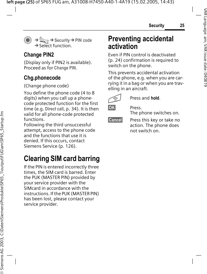 &copy; Siemens AG 2003, C:\Daten\Siemens\Produkte\SP65_1\output\FUG\am\SP65_Startup.fm25SecurityVAR Language: am; VAR issue date: 040819left page (25) of SP65 FUG am, A31008-H7450-A40-1-4A19 (15.02.2005, 14:43)C&cent;T&cent;Security&cent;PIN code&cent;Select function.Change PIN2(Display only if PIN2 is available). Proceed as for Change PIN.Chg.phonecode(Change phone code)You define the phone code (4 to 8 digits) when you call up a phone-code protected function for the first time (e.g. Direct call, p. 34). It is then valid for all phone-code protected functions. Following the third unsuccessful attempt, access to the phone code and the functions that use it is denied. If this occurs, contact Siemens Service (p. 126).Clearing SIM card barringIf the PIN is entered incorrectly three times, the SIM card is barred. Enter the PUK (MASTER PIN) provided by your service provider with the SIMcard in accordance with the instructions. If the PUK (MASTER PIN) has been lost, please contact your service provider.Preventing accidental activationEven if PIN control is deactivated (p. 24) confirmation is required to switch on the phone.This prevents accidental activation of the phone, e.g. when you are car-rying it in a bag or when you are trav-elling in an aircraft.BPress and hold. &sect;OK&sect; Press. The phone switches on.&sect;Cancel&sect; Press this key or take no action. The phone does not switch on.