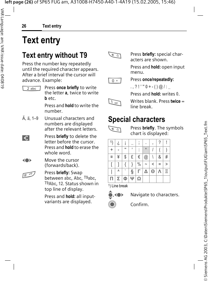 &copy; Siemens AG 2003, C:\Daten\Siemens\Produkte\SP65_1\output\FUG\am\SP65_Text.fmText entry26VAR Language: am; VAR issue date: 040819left page (26) of SP65 FUG am, A31008-H7450-A40-1-4A19 (15.02.2005, 15:46)Text entryText entry without T9Press the number key repeatedly until the required character appears. After a brief interval the cursor will advance. Example:2Press once briefly to write the letter a, twice to write b etc.Press and hold to write the number.&Auml;, &auml;, 1&ndash;9 Unusual characters and numbers are displayed after the relevant letters.]Press briefly to delete the letter before the cursor. Press and hold to erase the whole word.FMove the cursor (forwards/back).#Press briefly: Swap between abc, Abc, T9abc, T9Abc, 12. Status shown in top line of display.Press and hold: all input-variants are displayed.*Press briefly: special char-acters are shown.Press and hold: open input menu.0Press once/repeatedly:. , ? ! &rsquo; " 0 + - ( ) @ / : _ Press and hold: writes 0.1Writes blank. Press twice = line break.Special characters*Press briefly. The symbols chart is displayed:1) Line breakI,FNavigate to characters.CConfirm.1)&iquest; &iexcl; _ ; . , ? !+-"&rsquo;:*/()&curren;&yen;$&pound;&euro;@\&amp;#[]{}%~<=>| ^`&sect; &Gamma; ∆ &Theta; &Lambda; &Xi; &Pi; &Sigma; &Phi; &Psi; Ω 