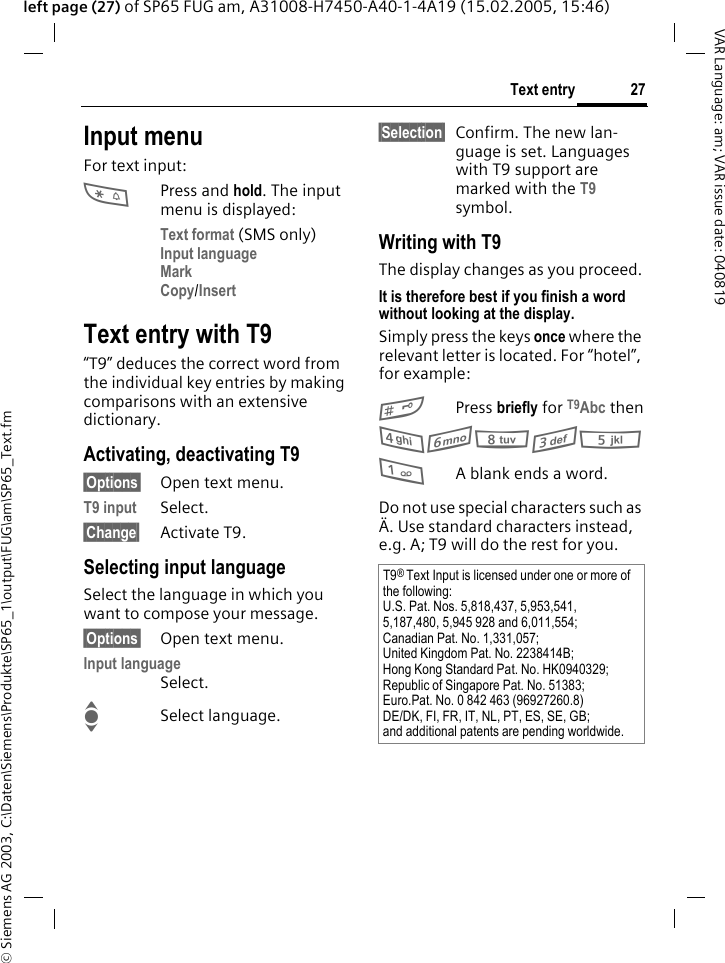 &copy; Siemens AG 2003, C:\Daten\Siemens\Produkte\SP65_1\output\FUG\am\SP65_Text.fm27Text entryVAR Language: am; VAR issue date: 040819left page (27) of SP65 FUG am, A31008-H7450-A40-1-4A19 (15.02.2005, 15:46)Input menuFor text input:*Press and hold. The input menu is displayed:Text format (SMS only)Input language Mark Copy/Insert Text entry with T9&ldquo;T9&rdquo; deduces the correct word from the individual key entries by making comparisons with an extensive dictionary.Activating, deactivating T9&sect;Options&sect; Open text menu.T9 input Select.&sect;Change&sect; Activate T9.Selecting input languageSelect the language in which you want to compose your message.&sect;Options&sect; Open text menu.Input languageSelect.ISelect language.&sect;Selection&sect; Confirm. The new lan-guage is set. Languages with T9 support are marked with the T9 symbol. Writing with T9The display changes as you proceed.It is therefore best if you finish a word without looking at the display.Simply press the keys once where the relevant letter is located. For &ldquo;hotel&rdquo;, for example:#Press briefly for T9Abc then46835 1A blank ends a word.Do not use special characters such as &Auml;. Use standard characters instead, e.g. A; T9 will do the rest for you.T9&reg; Text Input is licensed under one or more of the following:U.S. Pat. Nos. 5,818,437, 5,953,541, 5,187,480, 5,945 928 and 6,011,554;Canadian Pat. No. 1,331,057;United Kingdom Pat. No. 2238414B;Hong Kong Standard Pat. No. HK0940329; Republic of Singapore Pat. No. 51383;Euro.Pat. No. 0 842 463 (96927260.8)DE/DK, FI, FR, IT, NL, PT, ES, SE, GB;and additional patents are pending worldwide.