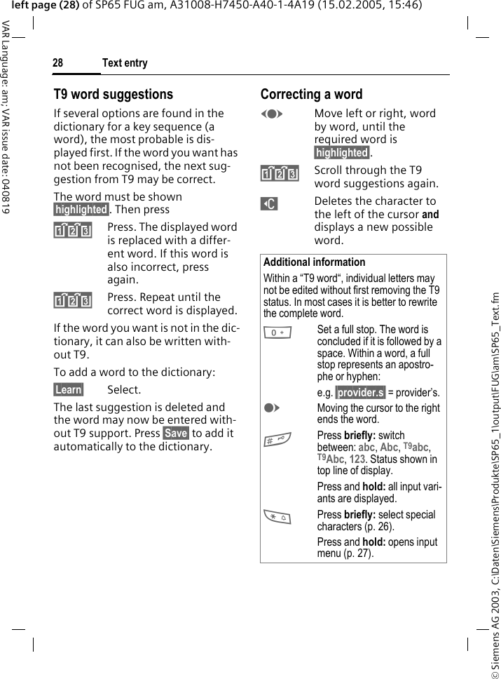 &copy; Siemens AG 2003, C:\Daten\Siemens\Produkte\SP65_1\output\FUG\am\SP65_Text.fmText entry28VAR Language: am; VAR issue date: 040819left page (28) of SP65 FUG am, A31008-H7450-A40-1-4A19 (15.02.2005, 15:46)T9 word suggestionsIf several options are found in the dictionary for a key sequence (a word), the most probable is dis-played first. If the word you want has not been recognised, the next sug-gestion from T9 may be correct.The word must be shown &sect;highlighted&sect;. Then press^Press. The displayed word is replaced with a differ-ent word. If this word is also incorrect, press again.^Press. Repeat until the correct word is displayed.If the word you want is not in the dic-tionary, it can also be written with-out T9.To add a word to the dictionary:&sect;Learn&sect; Select.The last suggestion is deleted and the word may now be entered with-out T9 support. Press &sect;Save&sect; to add it automatically to the dictionary.Correcting a wordFMove left or right, word by word, until the required word is &sect;highlighted&sect;.^Scroll through the T9 word suggestions again.]Deletes the character to the left of the cursor and displays a new possible word.Additional informationWithin a &ldquo;T9 word&ldquo;, individual letters may not be edited without first removing the T9 status. In most cases it is better to rewrite the complete word.0Set a full stop. The word is concluded if it is followed by a space. Within a word, a full stop represents an apostro-phe or hyphen:e.g. &sect;provider.s&sect; = provider&rsquo;s.EMoving the cursor to the right ends the word.#Press briefly: switch between: abc, Abc, T9abc, T9Abc, 123. Status shown in top line of display.Press and hold: all input vari-ants are displayed.*Press briefly: select special characters (p. 26).Press and hold: opens input menu (p. 27).