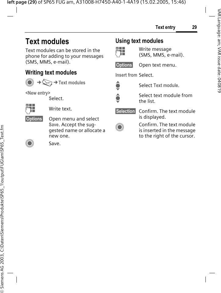 &copy; Siemens AG 2003, C:\Daten\Siemens\Produkte\SP65_1\output\FUG\am\SP65_Text.fm29Text entryVAR Language: am; VAR issue date: 040819left page (29) of SP65 FUG am, A31008-H7450-A40-1-4A19 (15.02.2005, 15:46)Text modulesText modules can be stored in the phone for adding to your messages (SMS, MMS, e-mail). Writing text modulesC&cent;M&cent;Text modules<New entry>Select.JWrite text.&sect;Options&sect; Open menu and select Save. Accept the sug-gested name or allocate a new one.CSave.Using text modulesJWrite message (SMS, MMS, e-mail).&sect;Options&sect; Open text menu.Insert from Select.ISelect Text module. ISelect text module from the list.&sect;Selection&sect; Confirm. The text module is displayed.CConfirm. The text module is inserted in the message to the right of the cursor.