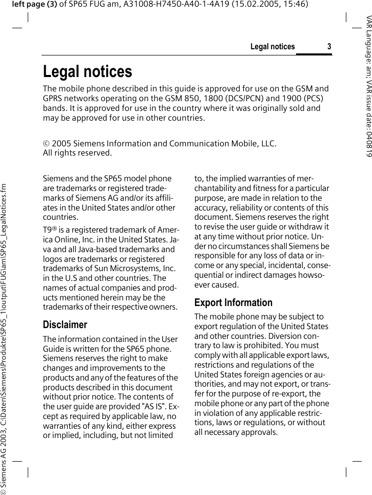&copy; Siemens AG 2003, C:\Daten\Siemens\Produkte\SP65_1\output\FUG\am\SP65_LegalNotices.fm3Legal noticesVAR Language: am; VAR issue date: 040819left page (3) of SP65 FUG am, A31008-H7450-A40-1-4A19 (15.02.2005, 15:46)Legal noticesThe mobile phone described in this guide is approved for use on the GSM and GPRS networks operating on the GSM 850, 1800 (DCS/PCN) and 1900 (PCS) bands. It is approved for use in the country where it was originally sold and may be approved for use in other countries.&copy; 2005 Siemens Information and Communication Mobile, LLC.All rights reserved.Siemens and the SP65 model phone are trademarks or registered trade-marks of Siemens AG and/or its affili-ates in the United States and/or other countries.T9&reg; is a registered trademark of Amer-ica Online, Inc. in the United States. Ja-va and all Java-based trademarks and logos are trademarks or registered trademarks of Sun Microsystems, Inc. in the U.S and other countries. The names of actual companies and prod-ucts mentioned herein may be the trademarks of their respective owners. DisclaimerThe information contained in the User Guide is written for the SP65 phone. Siemens reserves the right to make changes and improvements to the products and any of the features of the products described in this document without prior notice. The contents of the user guide are provided "AS IS". Ex-cept as required by applicable law, no warranties of any kind, either express or implied, including, but not limited to, the implied warranties of mer-chantability and fitness for a particular purpose, are made in relation to the accuracy, reliability or contents of this document. Siemens reserves the right to revise the user guide or withdraw it at any time without prior notice. Un-der no circumstances shall Siemens be responsible for any loss of data or in-come or any special, incidental, conse-quential or indirect damages howso-ever caused.Export InformationThe mobile phone may be subject to export regulation of the United States and other countries. Diversion con-trary to law is prohibited. You must comply with all applicable export laws, restrictions and regulations of the United States foreign agencies or au-thorities, and may not export, or trans-fer for the purpose of re-export, the mobile phone or any part of the phone in violation of any applicable restric-tions, laws or regulations, or without all necessary approvals.
