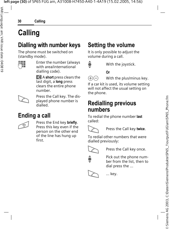 &copy; Siemens AG 2003, C:\Daten\Siemens\Produkte\SP65_1\output\FUG\am\SP65_Phone.fmCalling30VAR Language: am; VAR issue date: 040819left page (30) of SP65 FUG am, A31008-H7450-A40-1-4A19 (15.02.2005, 14:56)CallingDialling with number keysThe phone must be switched on (standby mode).JEnter the number (always with area/international dialling code). ] A short press clears the last digit, a long press clears the entire phone number.APress the Call key. The dis-played phone number is dialled.Ending a callBPress the End key briefly. Press this key even if the person on the other end of the line has hung up first.Setting the volumeIt is only possible to adjust the volume during a call.IWith the joystick. Or kl With the plus/minus key.If a car kit is used, its volume setting will not affect the usual setting on the phone.Redialling previous numbersTo redial the phone number last called:APress the Call key twice.To redial other numbers that were dialled previously:APress the Call key once.IPick out the phone num-ber from the list, then to dial press the &hellip;A&hellip; key.