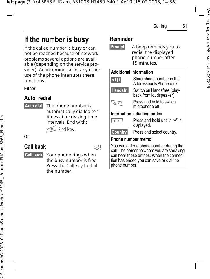 &copy; Siemens AG 2003, C:\Daten\Siemens\Produkte\SP65_1\output\FUG\am\SP65_Phone.fm31CallingVAR Language: am; VAR issue date: 040819left page (31) of SP65 FUG am, A31008-H7450-A40-1-4A19 (15.02.2005, 14:56)If the number is busyIf the called number is busy or can-not be reached because of network problems several options are avail-able (depending on the service pro-vider). An incoming call or any other use of the phone interrupts these functions.EitherAuto. redial&sect;Auto dial&sect; The phone number is automatically dialled ten times at increasing time intervals. End with:B End key.Or Call back b&sect;Call back&sect; Your phone rings when the busy number is free. Press the Call key to dial the number. Reminder&sect;Prompt&sect; A beep reminds you to redial the displayed phone number after 15 minutes.Additional information&ETH;Store phone number in the Addressbook/Phonebook.&sect;Handsfr.&sect; Switch on Handsfree (play-back from loudspeaker).*Press and hold to switch microphone off.International dialling codes0Press and hold until a &ldquo;+&rdquo; is displayed.&sect;Country&sect; Press and select country.Phone number memoYou can enter a phone number during the call. The person to whom you are speaking can hear these entries. When the connec-tion has ended you can save or dial the phone number.