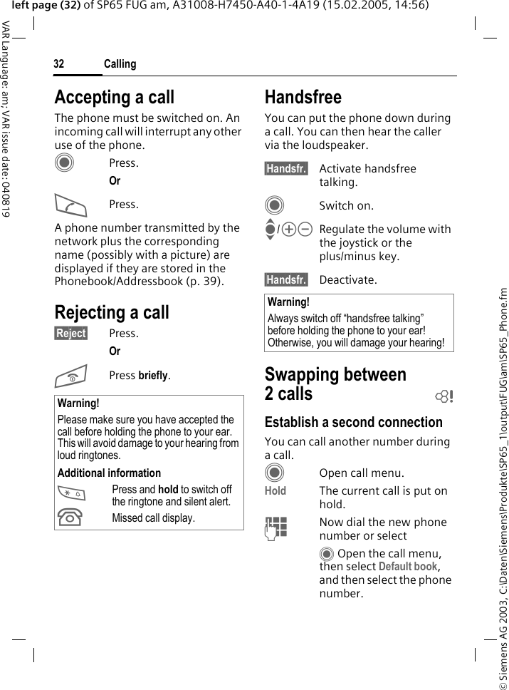 &copy; Siemens AG 2003, C:\Daten\Siemens\Produkte\SP65_1\output\FUG\am\SP65_Phone.fmCalling32VAR Language: am; VAR issue date: 040819left page (32) of SP65 FUG am, A31008-H7450-A40-1-4A19 (15.02.2005, 14:56)Accepting a callThe phone must be switched on. An incoming call will interrupt any other use of the phone.CPress.Or APress.A phone number transmitted by the network plus the corresponding name (possibly with a picture) are displayed if they are stored in the Phonebook/Addressbook (p. 39).Rejecting a call&sect;Reject&sect; Press.Or B Press briefly. HandsfreeYou can put the phone down during a call. You can then hear the caller via the loudspeaker. &sect;Handsfr.&sect; Activate handsfree talking.CSwitch on.I/kl Regulate the volume with the joystick or the plus/minus key.&sect;Handsfr.&sect; Deactivate.Swapping between 2calls bEstablish a second connectionYou can call another number during a call.COpen call menu.Hold The current call is put on hold. JNow dial the new phone number or selectC Open the call menu, then select Default book, and then select the phone number.Warning!Please make sure you have accepted the call before holding the phone to your ear. This will avoid damage to your hearing from loud ringtones.Additional information*Press and hold to switch off the ringtone and silent alert.&Acirc;Missed call display.Warning!Always switch off &ldquo;handsfree talking&rdquo; before holding the phone to your ear! Otherwise, you will damage your hearing! 