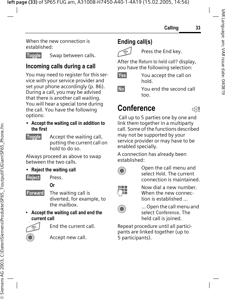 &copy; Siemens AG 2003, C:\Daten\Siemens\Produkte\SP65_1\output\FUG\am\SP65_Phone.fm33CallingVAR Language: am; VAR issue date: 040819left page (33) of SP65 FUG am, A31008-H7450-A40-1-4A19 (15.02.2005, 14:56)When the new connection is established:&sect;Toggle&sect; Swap between calls.Incoming calls during a callYou may need to register for this ser-vice with your service provider and set your phone accordingly (p. 86). During a call, you may be advised that there is another call waiting. You will hear a special tone during the call. You have the following options:&bull;Accept the waiting call in addition to the first &sect;Toggle&sect; Accept the waiting call, putting the current call on hold to do so. Always proceed as above to swap between the two calls.&bull;Reject the waiting call &sect;Reject&sect; Press. Or &sect;Forward&sect; The waiting call is diverted, for example, to the mailbox.&bull; Accept the waiting call and end the current callBEnd the current call.CAccept new call.Ending call(s)BPress the End key. After the Return to held call? display, you have the following selection:&sect;Yes&sect; You accept the call on hold.&sect;No&sect; You end the second call too.Conference b Call up to 5 parties one by one and link them together in a multiparty call. Some of the functions described may not be supported by your service provider or may have to be enabled specially. A connection has already been established: COpen the call menu and select Hold. The current connection is maintained.JNow dial a new number. When the new connec-tion is established &hellip;C&hellip; Open the call menu and select Conference. The held call is joined.Repeat procedure until all partici-pants are linked together (up to 5participants).