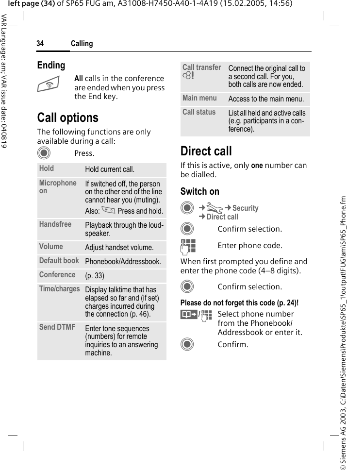 &copy; Siemens AG 2003, C:\Daten\Siemens\Produkte\SP65_1\output\FUG\am\SP65_Phone.fmCalling34VAR Language: am; VAR issue date: 040819left page (34) of SP65 FUG am, A31008-H7450-A40-1-4A19 (15.02.2005, 14:56)EndingBAll calls in the conference are ended when you press the End key. Call optionsThe following functions are only available during a call:CPress. Direct callIf this is active, only one number can be dialled.Switch onC&cent;T&cent;Security&cent;Direct callCConfirm selection.JEnter phone code.When first prompted you define and enter the phone code (4&ndash;8 digits).CConfirm selection.Please do not forget this code (p. 24)! &Iuml;/JSelect phone number from the Phonebook/Addressbook or enter it. CConfirm.Hold Hold current call.Microphone on If switched off, the person on the other end of the line cannot hear you (muting). Also: * Press and hold.Handsfree Playback through the loud-speaker. Volume Adjust handset volume.Default book Phonebook/Addressbook.Conference (p. 33)Time/charges Display talktime that has elapsed so far and (if set) charges incurred during the connection (p. 46).Send DTMF Enter tone sequences (numbers) for remote inquiries to an answering machine.Call transfer = Connect the original call to a second call. For you, both calls are now ended.Main menu Access to the main menu.Call status List all held and active calls (e.g. participants in a con-ference).