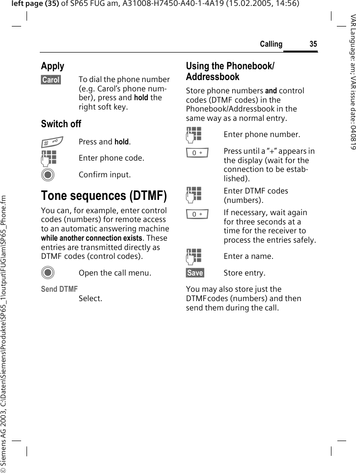 &copy; Siemens AG 2003, C:\Daten\Siemens\Produkte\SP65_1\output\FUG\am\SP65_Phone.fm35CallingVAR Language: am; VAR issue date: 040819left page (35) of SP65 FUG am, A31008-H7450-A40-1-4A19 (15.02.2005, 14:56)Apply&sect;Carol&sect; To dial the phone number (e.g. Carol&rsquo;s phone num-ber), press and hold the right soft key. Switch off#Press and hold.JEnter phone code.CConfirm input.Tone sequences (DTMF)You can, for example, enter control codes (numbers) for remote access to an automatic answering machine while another connection exists. These entries are transmitted directly as DTMF codes (control codes).COpen the call menu.Send DTMFSelect.Using the Phonebook/AddressbookStore phone numbers and control codes (DTMF codes) in the Phonebook/Addressbook in the same way as a normal entry.JEnter phone number.0Press until a &ldquo;+&rdquo; appears in the display (wait for the connection to be estab-lished).JEnter DTMF codes (numbers).0If necessary, wait again for three seconds at a time for the receiver to process the entries safely.JEnter a name.&sect;Save&sect; Store entry.You may also store just the DTMFcodes (numbers) and then send them during the call.