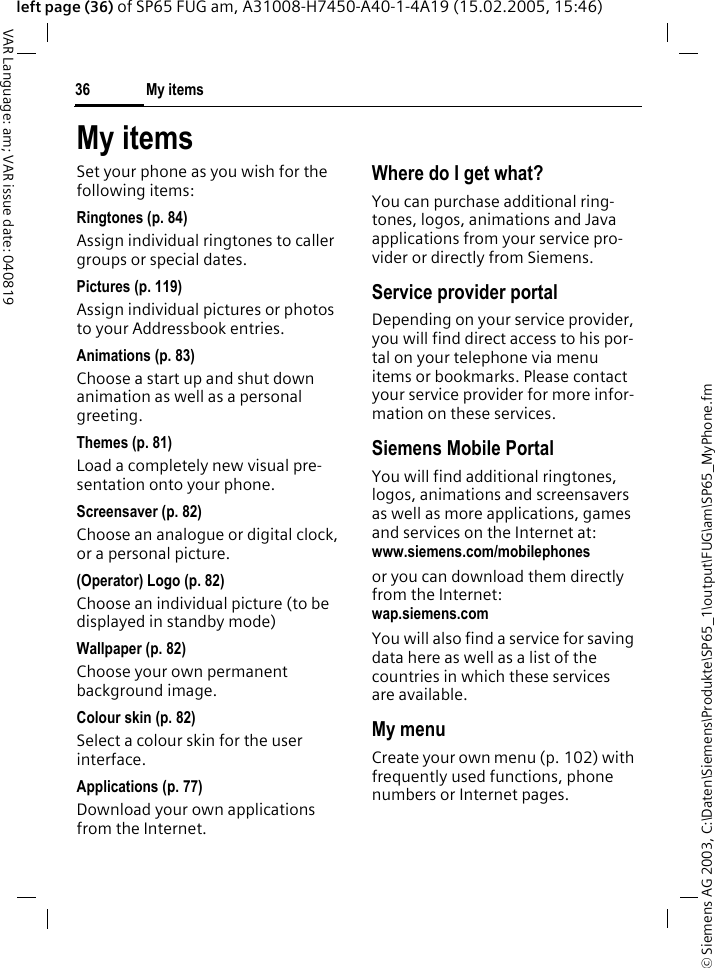 &copy; Siemens AG 2003, C:\Daten\Siemens\Produkte\SP65_1\output\FUG\am\SP65_MyPhone.fmMy items36VAR Language: am; VAR issue date: 040819left page (36) of SP65 FUG am, A31008-H7450-A40-1-4A19 (15.02.2005, 15:46)My itemsSet your phone as you wish for the following items:Ringtones (p. 84)Assign individual ringtones to caller groups or special dates.Pictures (p. 119)Assign individual pictures or photos to your Addressbook entries.Animations (p. 83)Choose a start up and shut down animation as well as a personal greeting.Themes (p. 81)Load a completely new visual pre-sentation onto your phone.Screensaver (p. 82)Choose an analogue or digital clock, or a personal picture.(Operator) Logo (p. 82)Choose an individual picture (to be displayed in standby mode)Wallpaper (p. 82)Choose your own permanent background image.Colour skin (p. 82)Select a colour skin for the user interface.Applications (p. 77)Download your own applications from the Internet.Where do I get what?You can purchase additional ring-tones, logos, animations and Java applications from your service pro-vider or directly from Siemens.Service provider portalDepending on your service provider, you will find direct access to his por-tal on your telephone via menu items or bookmarks. Please contact your service provider for more infor-mation on these services.Siemens Mobile PortalYou will find additional ringtones, logos, animations and screensavers as well as more applications, games and services on the Internet at:www.siemens.com/mobilephones or you can download them directly from the Internet:wap.siemens.com You will also find a service for saving data here as well as a list of the countries in which these services are available.My menuCreate your own menu (p. 102) with frequently used functions, phone numbers or Internet pages. 