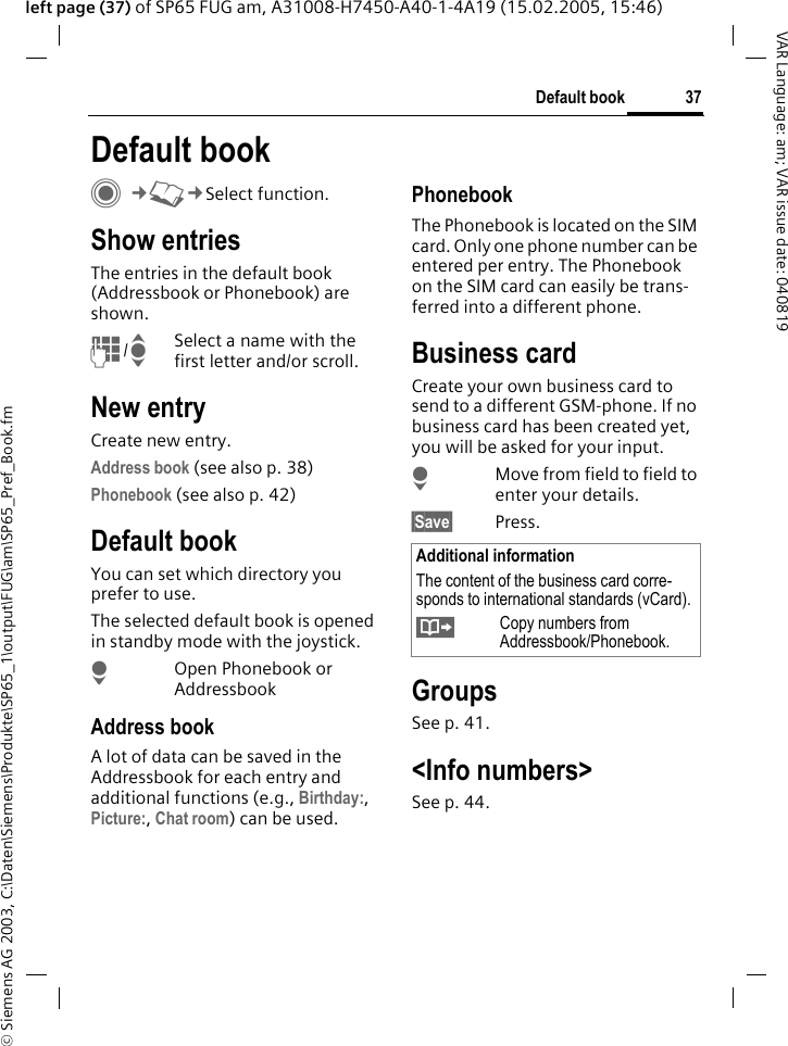 &copy; Siemens AG 2003, C:\Daten\Siemens\Produkte\SP65_1\output\FUG\am\SP65_Pref_Book.fm37Default bookVAR Language: am; VAR issue date: 040819left page (37) of SP65 FUG am, A31008-H7450-A40-1-4A19 (15.02.2005, 15:46)Default book C&cent;L&cent;Select function.Show entriesThe entries in the default book (Addressbook or Phonebook) are shown.J/ISelect a name with the first letter and/or scroll. New entryCreate new entry.Address book (see also p. 38)Phonebook (see also p. 42)Default bookYou can set which directory you prefer to use. The selected default book is opened in standby mode with the joystick.HOpen Phonebook or AddressbookAddress bookA lot of data can be saved in the Addressbook for each entry and additional functions (e.g., Birthday:, Picture:, Chat room) can be used.PhonebookThe Phonebook is located on the SIM card. Only one phone number can be entered per entry. The Phonebook on the SIM card can easily be trans-ferred into a different phone.Business cardCreate your own business card to send to a different GSM-phone. If no business card has been created yet, you will be asked for your input.HMove from field to field to enter your details. &sect;Save&sect; Press.GroupsSee p. 41.<Info numbers>See p. 44.Additional informationThe content of the business card corre-sponds to international standards (vCard).&Iuml;Copy numbers from Addressbook/Phonebook.
