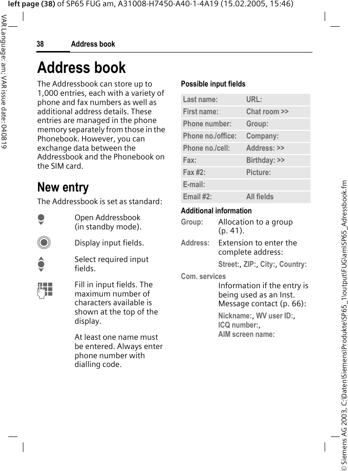 &copy; Siemens AG 2003, C:\Daten\Siemens\Produkte\SP65_1\output\FUG\am\SP65_Adressbook.fmAddress book38VAR Language: am; VAR issue date: 040819left page (38) of SP65 FUG am, A31008-H7450-A40-1-4A19 (15.02.2005, 15:46)Address bookThe Addressbook can store up to 1,000 entries, each with a variety of phone and fax numbers as well as additional address details. These entries are managed in the phone memory separately from those in the Phonebook. However, you can exchange data between the Addressbook and the Phonebook on the SIM card.New entryThe Addressbook is set as standard:HOpen Addressbook (in standby mode).CDisplay input fields.ISelect required input fields.JFill in input fields. The maximum number of characters available is shown at the top of the display. At least one name must be entered. Always enter phone number with dialling code. Possible input fieldsAdditional informationGroup: Allocation to a group (p. 41).Address: Extension to enter the complete address:Street:, ZIP:, City:, Country: Com. servicesInformation if the entry is being used as an Inst. Message contact (p. 66):Nickname:, WV user ID:, ICQ number:, AIM screen name: Last name: URL:First name: Chat room >> Phone number: Group:Phone no./office: Company:Phone no./cell: Address: >> Fax: Birthday: >> Fax #2: Picture:E-mail:Email #2: All fields
