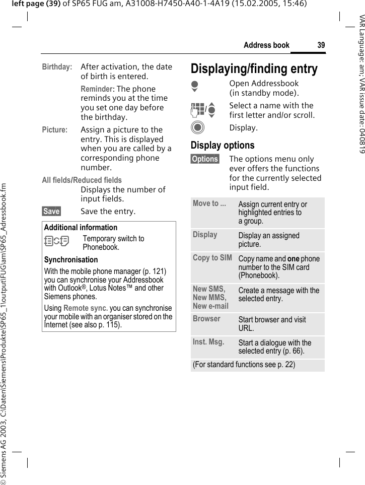 &copy; Siemens AG 2003, C:\Daten\Siemens\Produkte\SP65_1\output\FUG\am\SP65_Adressbook.fm39Address bookVAR Language: am; VAR issue date: 040819left page (39) of SP65 FUG am, A31008-H7450-A40-1-4A19 (15.02.2005, 15:46)Birthday: After activation, the date of birth is entered. Reminder: The phone reminds you at the time you set one day before the birthday.Picture: Assign a picture to the entry. This is displayed when you are called by a corresponding phone number.All fields/Reduced fieldsDisplays the number of input fields.&sect;Save&sect; Save the entry.Displaying/finding entryHOpen Addressbook (in standby mode).J/ISelect a name with the first letter and/or scroll.CDisplay.Display options&sect;Options&sect; The options menu only ever offers the functions for the currently selected input field.Additional information&Icirc;Temporary switch to Phonebook.SynchronisationWith the mobile phone manager (p. 121) you can synchronise your Addressbook with Outlook&reg;, Lotus Notes&trade; and other Siemens phones. Using Remote sync. you can synchronise your mobile with an organiser stored on the Internet (see also p. 115).Move to ... Assign current entry or highlighted entries to a group.Display Display an assigned picture.Copy to SIM Copy name and one phone number to the SIM card (Phonebook).New SMS, New MMS, New e-mailCreate a message with the selected entry.Browser  Start browser and visit URL.Inst. Msg. Start a dialogue with the selected entry (p. 66).(For standard functions see p. 22)