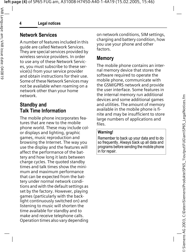 &copy; Siemens AG 2003, C:\Daten\Siemens\Produkte\SP65_1\output\FUG\am\SP65_LegalNotices.fmLegal notices4VAR Language: am; VAR issue date: 040819left page (4) of SP65 FUG am, A31008-H7450-A40-1-4A19 (15.02.2005, 15:46)Network ServicesA number of features included in this guide are called Network Services. They are special services provided by wireless service providers. In order to use any of these Network Servic-es, you must subscribe to these ser-vice(s) from your service provider and obtain instructions for their use. Some of these Network Services may not be available when roaming on a network other than your home network.Standby andTalk Time InformationThe mobile phone incorporates fea-tures that are new to the mobile phone world. These may include col-or displays and lighting, graphic games, music reproduction and browsing the Internet. The way you use the display and the features will affect the performance of the bat-tery and how long it lasts between charge cycles. The quoted standby times and talk times show the mini-mum and maximum performance that can be expected from the bat-tery under normal network condi-tions and with the default settings as set by the factory. However, playing games (particularly with the back-light continuously switched on) and listening to music will shorten the time available for standby and to make and receive telephone calls. Operation times also vary depending on network conditions, SIM settings, charging and battery condition, how you use your phone and other factors. MemoryThe mobile phone contains an inter-nal memory device that stores the software required to operate the mobile phone, communicate with the GSM/GPRS network and provide the user interface. Some features in the internal memory run additional devices and some additional games and utilities. The amount of memory available in the mobile phone is fi-nite and may be insufficient to store large numbers of applications and files. Warning!Remember to back up your data and to do so frequently. Always back up all data and programs before sending the mobile phone in for repair.
