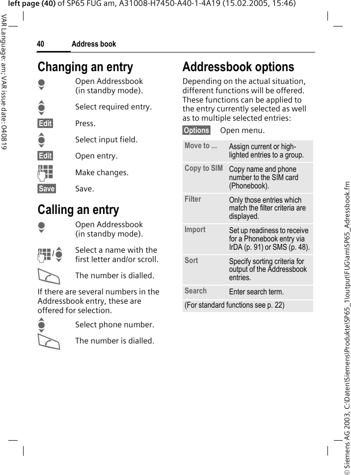 &copy; Siemens AG 2003, C:\Daten\Siemens\Produkte\SP65_1\output\FUG\am\SP65_Adressbook.fmAddress book40VAR Language: am; VAR issue date: 040819left page (40) of SP65 FUG am, A31008-H7450-A40-1-4A19 (15.02.2005, 15:46)Changing an entryHOpen Addressbook (in standby mode).ISelect required entry.&sect;Edit&sect; Press.ISelect input field.&sect;Edit&sect; Open entry. JMake changes.&sect;Save&sect; Save.Calling an entryHOpen Addressbook (in standby mode).J/ISelect a name with the first letter and/or scroll. AThe number is dialled.If there are several numbers in the Addressbook entry, these are offered for selection.ISelect phone number.AThe number is dialled.Addressbook optionsDepending on the actual situation, different functions will be offered. These functions can be applied to the entry currently selected as well as to multiple selected entries:&sect;Options&sect; Open menu. Move to ... Assign current or high-lighted entries to a group.Copy to SIM Copy name and phone number to the SIM card (Phonebook).Filter Only those entries which match the filter criteria are displayed.Import Set up readiness to receive for a Phonebook entry via IrDA (p. 91) or SMS (p. 48).Sort Specify sorting criteria for output of the Addressbook entries.Search Enter search term.(For standard functions see p. 22)