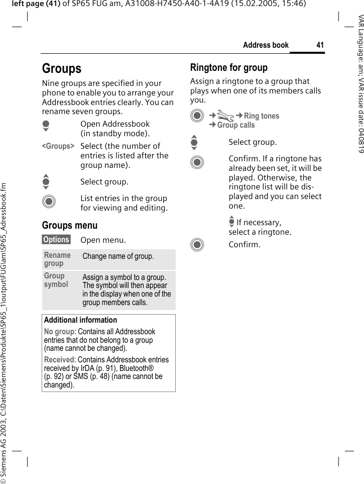 &copy; Siemens AG 2003, C:\Daten\Siemens\Produkte\SP65_1\output\FUG\am\SP65_Adressbook.fm41Address bookVAR Language: am; VAR issue date: 040819left page (41) of SP65 FUG am, A31008-H7450-A40-1-4A19 (15.02.2005, 15:46)GroupsNine groups are specified in your phone to enable you to arrange your Addressbook entries clearly. You can rename seven groups.HOpen Addressbook (in standby mode).<Groups> Select (the number of entries is listed after the group name). ISelect group. CList entries in the group for viewing and editing.Groups menu&sect;Options&sect; Open menu.Ringtone for groupAssign a ringtone to a group that plays when one of its members calls you. C&cent;T&cent;Ring tones&cent;Group callsISelect group.CConfirm. If a ringtone has already been set, it will be played. Otherwise, the ringtone list will be dis-played and you can select one.I If necessary, select a ringtone.CConfirm.Rename group Change name of group.Group symbol Assign a symbol to a group. The symbol will then appear in the display when one of the group members calls.Additional informationNo group: Contains all Addressbook entries that do not belong to a group (name cannot be changed).Received: Contains Addressbook entries received by IrDA (p. 91), Bluetooth&reg; (p. 92) or SMS (p. 48) (name cannot be changed).