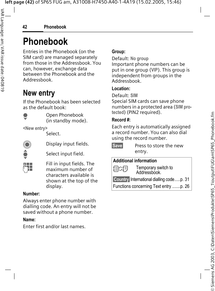 &copy; Siemens AG 2003, C:\Daten\Siemens\Produkte\SP65_1\output\FUG\am\SP65_Phonebook.fmPhonebook42VAR Language: am; VAR issue date: 040819left page (42) of SP65 FUG am, A31008-H7450-A40-1-4A19 (15.02.2005, 15:46)PhonebookEntries in the Phonebook (on the SIM card) are managed separately from those in the Addressbook. You can, however, exchange data between the Phonebook and the Addressbook.New entryIf the Phonebook has been selected as the default book:HOpen Phonebook (in standby mode).<New entry> Select.CDisplay input fields.ISelect input field.JFill in input fields. The maximum number of characters available is shown at the top of the display. Number: Always enter phone number with dialling code. An entry will not be saved without a phone number.Name: Enter first and/or last names.Group:Default: No groupImportant phone numbers can be put in one group (VIP). This group is independent from groups in the Addressbook.Location: Default: SIMSpecial SIM cards can save phone numbers in a protected area (SIM pro-tected) (PIN2 required).Record #: Each entry is automatically assigned a record number. You can also dial using the record number. &sect;Save&sect; Press to store the new entry.Additional information&Icirc;Temporary switch to Addressbook.&sect;Country&sect; International dialling code.....p. 31Functions concerning Text entry .......p. 26