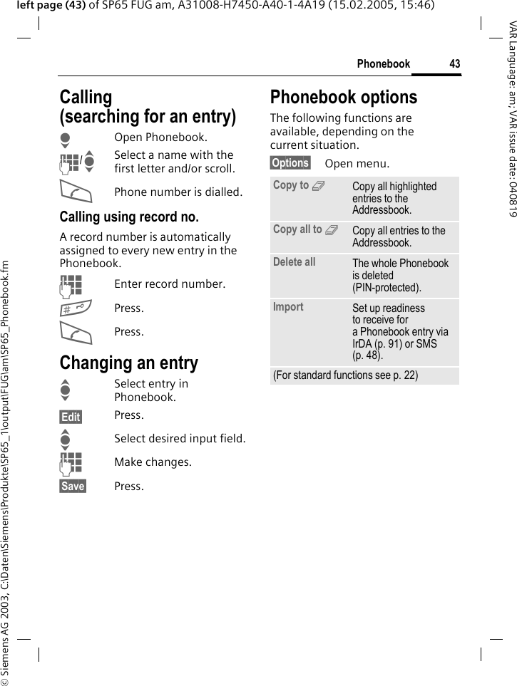 &copy; Siemens AG 2003, C:\Daten\Siemens\Produkte\SP65_1\output\FUG\am\SP65_Phonebook.fm43PhonebookVAR Language: am; VAR issue date: 040819left page (43) of SP65 FUG am, A31008-H7450-A40-1-4A19 (15.02.2005, 15:46)Calling (searching for an entry)HOpen Phonebook.J/ISelect a name with the first letter and/or scroll.APhone number is dialled.Calling using record no.A record number is automatically assigned to every new entry in the Phonebook.JEnter record number.#Press.APress.Changing an entryISelect entry in Phonebook.&sect;Edit&sect; Press.ISelect desired input field.JMake changes.&sect;Save&sect; Press.Phonebook optionsThe following functions are available, depending on the current situation. &sect;Options&sect; Open menu.Copy to 9Copy all highlighted entries to the Addressbook.Copy all to 9Copy all entries to the Addressbook.Delete all The whole Phonebook is deleted (PIN-protected).Import Set up readiness to receive for a Phonebook entry via IrDA (p. 91) or SMS (p. 48).(For standard functions see p. 22)