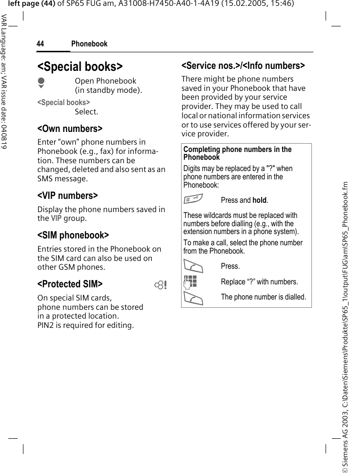&copy; Siemens AG 2003, C:\Daten\Siemens\Produkte\SP65_1\output\FUG\am\SP65_Phonebook.fmPhonebook44VAR Language: am; VAR issue date: 040819left page (44) of SP65 FUG am, A31008-H7450-A40-1-4A19 (15.02.2005, 15:46)<Special books>HOpen Phonebook (in standby mode).<Special books>Select.<Own numbers>Enter &ldquo;own&rdquo; phone numbers in Phonebook (e.g., fax) for informa-tion. These numbers can be changed, deleted and also sent as an SMS message.<VIP numbers>Display the phone numbers saved in the VIP group.<SIM phonebook> Entries stored in the Phonebook on the SIM card can also be used on other GSM phones.<Protected SIM>  bOn special SIM cards, phone numbers can be stored in a protected location. PIN2 is required for editing. <Service nos.>/<Info numbers>There might be phone numbers saved in your Phonebook that have been provided by your service provider. They may be used to call local or national information services or to use services offered by your ser-vice provider.Completing phone numbers in the PhonebookDigits may be replaced by a "?" when phone numbers are entered in the Phonebook:#Press and hold.These wildcards must be replaced with numbers before dialling (e.g., with the extension numbers in a phone system). To make a call, select the phone number from the Phonebook.APress.JReplace &ldquo;?&rdquo; with numbers.AThe phone number is dialled.
