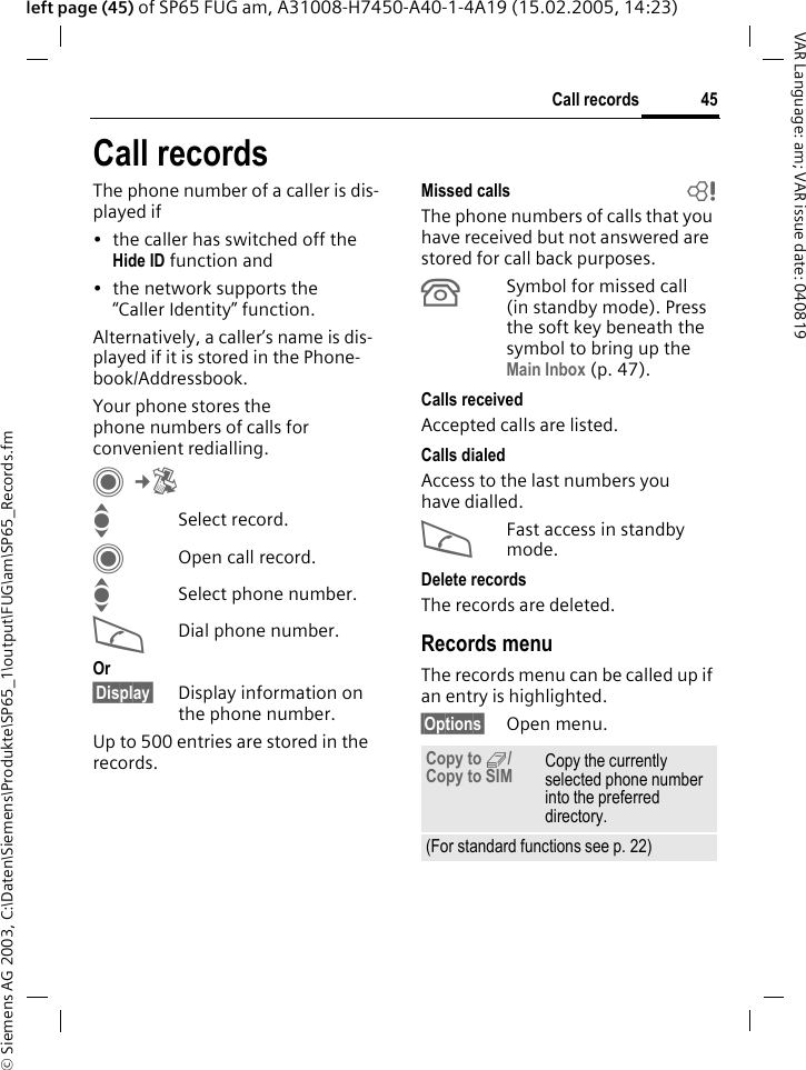&copy; Siemens AG 2003, C:\Daten\Siemens\Produkte\SP65_1\output\FUG\am\SP65_Records.fm45Call recordsVAR Language: am; VAR issue date: 040819left page (45) of SP65 FUG am, A31008-H7450-A40-1-4A19 (15.02.2005, 14:23)Call recordsThe phone number of a caller is dis-played if&bull; the caller has switched off the Hide ID function and&bull; the network supports the &ldquo;Caller Identity&rdquo; function.Alternatively, a caller&rsquo;s name is dis-played if it is stored in the Phone-book/Addressbook.Your phone stores the phone numbers of calls for convenient redialling. C&cent;P ISelect record.COpen call record.ISelect phone number.ADial phone number.Or&sect;Display&sect; Display information on the phone number.Up to 500 entries are stored in the records.Missed calls  bThe phone numbers of calls that you have received but not answered are stored for call back purposes.&Acirc;Symbol for missed call (in standby mode). Press the soft key beneath the symbol to bring up the Main Inbox (p. 47). Calls received Accepted calls are listed. Calls dialed Access to the last numbers you have dialled.AFast access in standby mode.Delete records The records are deleted. Records menuThe records menu can be called up if an entry is highlighted.&sect;Options&sect; Open menu.Copy to 9/Copy to SIM Copy the currently selected phone number into the preferred directory.(For standard functions see p. 22)