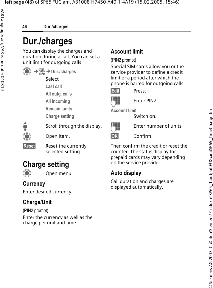 &copy; Siemens AG 2003, C:\Daten\Siemens\Produkte\SP65_1\output\FUG\am\SP65_TimeCharge.fmDur./charges46VAR Language: am; VAR issue date: 040819left page (46) of SP65 FUG am, A31008-H7450-A40-1-4A19 (15.02.2005, 15:46)Dur./chargesYou can display the charges and duration during a call. You can set a unit limit for outgoing calls. C&cent;P&cent;Dur./chargesSelectLast call All outg. calls All incoming Remain. units Charge setting IScroll through the display.COpen item.&sect;Reset&sect; Reset the currently selected setting.Charge settingCOpen menu.CurrencyEnter desired currency.Charge/Unit (PIN2 prompt)Enter the currency as well as the charge per unit and time.Account limit (PIN2 prompt)Special SIM cards allow you or the service provider to define a credit limit or a period after which the phone is barred for outgoing calls.&sect;Edit&sect; Press.JEnter PIN2.Account limitSwitch on.JEnter number of units.&sect;OK&sect; Confirm.Then confirm the credit or reset the counter. The status display for prepaid cards may vary depending on the service provider.Auto displayCall duration and charges are displayed automatically.