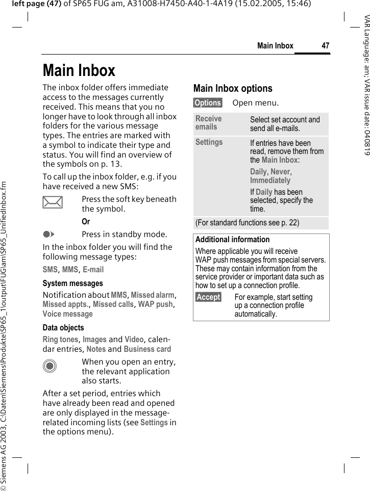 &copy; Siemens AG 2003, C:\Daten\Siemens\Produkte\SP65_1\output\FUG\am\SP65_UnifiedInbox.fm47Main InboxVAR Language: am; VAR issue date: 040819left page (47) of SP65 FUG am, A31008-H7450-A40-1-4A19 (15.02.2005, 15:46)Main InboxThe inbox folder offers immediate access to the messages currently received. This means that you no longer have to look through all inbox folders for the various message types. The entries are marked with a symbol to indicate their type and status. You will find an overview of the symbols on p. 13.To call up the inbox folder, e.g. if you have received a new SMS:&ccedil;Press the soft key beneath the symbol.Or EPress in standby mode.In the inbox folder you will find the following message types:SMS, MMS, E-mail System messagesNotification about MMS, Missed alarm, Missed appts., Missed calls, WAP push, Voice message Data objectsRing tones, Images and Video, calen-dar entries, Notes and Business card CWhen you open an entry, the relevant application also starts. After a set period, entries which have already been read and opened are only displayed in the message-related incoming lists (see Settings in the options menu).Main Inbox options&sect;Options&sect; Open menu.Receive emails Select set account and send all e-mails.Settings If entries have been read, remove them from the Main Inbox:Daily, Never, Immediately If Daily has been selected, specify the time.(For standard functions see p. 22)Additional informationWhere applicable you will receive WAP push messages from special servers. These may contain information from the service provider or important data such as how to set up a connection profile.&sect;Accept&sect; For example, start setting up a connection profile automatically.