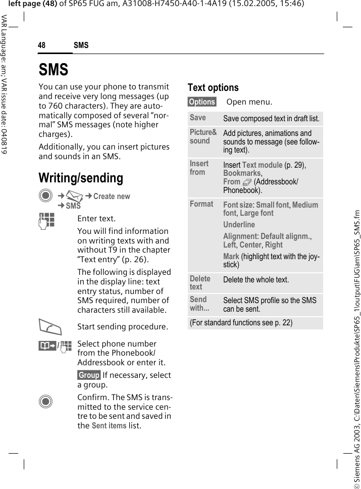 &copy; Siemens AG 2003, C:\Daten\Siemens\Produkte\SP65_1\output\FUG\am\SP65_SMS.fmSMS48VAR Language: am; VAR issue date: 040819left page (48) of SP65 FUG am, A31008-H7450-A40-1-4A19 (15.02.2005, 15:46)SMSYou can use your phone to transmit and receive very long messages (up to 760 characters). They are auto-matically composed of several &ldquo;nor-mal&rdquo; SMS messages (note higher charges).Additionally, you can insert pictures and sounds in an SMS.Writing/sendingC&cent;M&cent;Create new&cent;SMSJEnter text. You will find information on writing texts with and without T9 in the chapter &ldquo;Text entry&rdquo; (p. 26). The following is displayed in the display line: text entry status, number of SMS required, number of characters still available.AStart sending procedure.&Iuml;/JSelect phone number from the Phonebook/Addressbook or enter it.&sect;Group&sect; If necessary, select a group.CConfirm. The SMS is trans-mitted to the service cen-tre to be sent and saved in the Sent items list.Text options&sect;Options&sect; Open menu.Save Save composed text in draft list.Picture&amp;sound Add pictures, animations and sounds to message (see follow-ing text).Insert from Insert Text module (p. 29), Bookmarks, From 9 (Addressbook/Phonebook). Format Font size: Small font, Medium font, Large font Underline Alignment: Default alignm., Left, Center, Right Mark (highlight text with the joy-stick)Delete text Delete the whole text.Send with... Select SMS profile so the SMS can be sent.(For standard functions see p. 22)