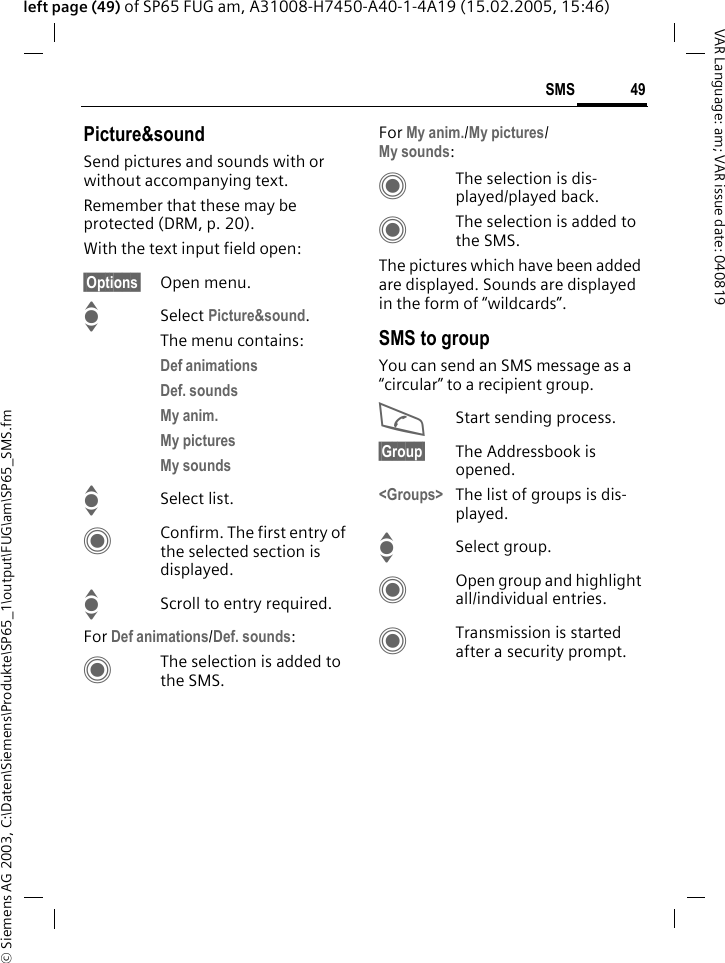 &copy; Siemens AG 2003, C:\Daten\Siemens\Produkte\SP65_1\output\FUG\am\SP65_SMS.fm49SMSVAR Language: am; VAR issue date: 040819left page (49) of SP65 FUG am, A31008-H7450-A40-1-4A19 (15.02.2005, 15:46)Picture&amp;soundSend pictures and sounds with or without accompanying text. Remember that these may be protected (DRM, p. 20).With the text input field open:&sect;Options&sect; Open menu.ISelect Picture&amp;sound. The menu contains:Def animations Def. sounds My anim. My pictures My sounds ISelect list.CConfirm. The first entry of the selected section is displayed.IScroll to entry required.For Def animations/Def. sounds:CThe selection is added to the SMS.For My anim./My pictures/My sounds:CThe selection is dis-played/played back.CThe selection is added to the SMS.The pictures which have been added are displayed. Sounds are displayed in the form of &ldquo;wildcards&rdquo;.SMS to groupYou can send an SMS message as a &ldquo;circular&rdquo; to a recipient group.AStart sending process.&sect;Group&sect; The Addressbook is opened.<Groups> The list of groups is dis-played.ISelect group.COpen group and highlight all/individual entries.CTransmission is started after a security prompt.