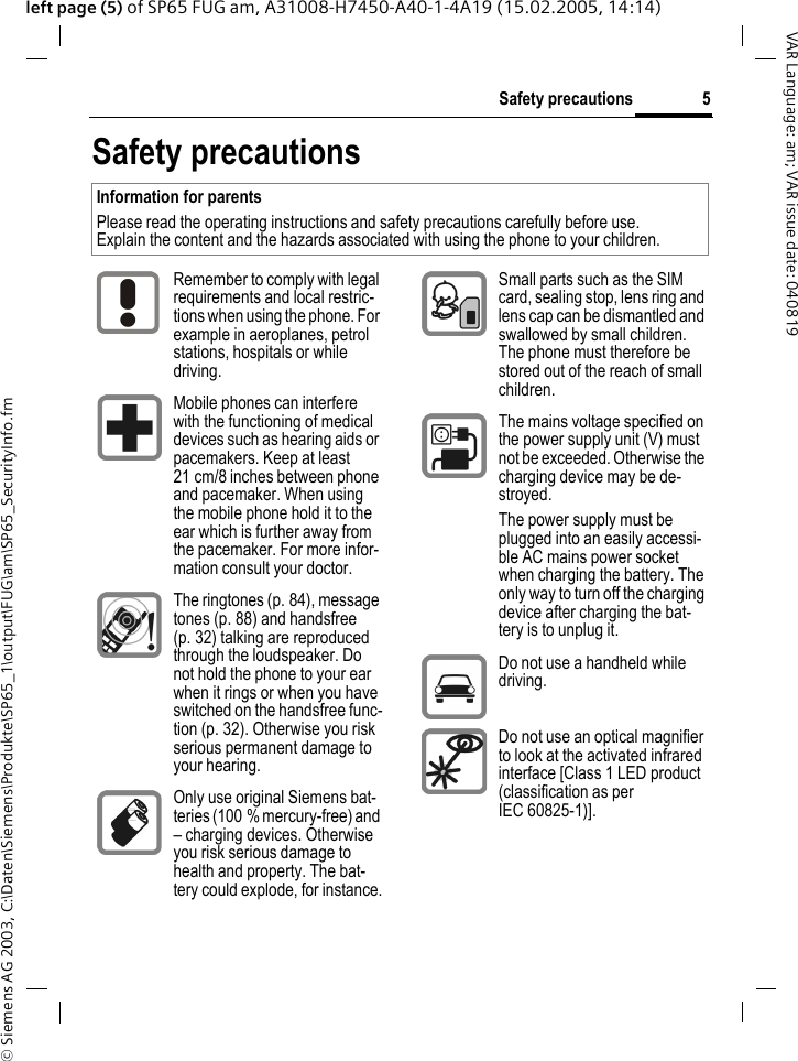 &copy; Siemens AG 2003, C:\Daten\Siemens\Produkte\SP65_1\output\FUG\am\SP65_SecurityInfo.fm5Safety precautionsVAR Language: am; VAR issue date: 040819left page (5) of SP65 FUG am, A31008-H7450-A40-1-4A19 (15.02.2005, 14:14)Safety precautionsInformation for parentsPlease read the operating instructions and safety precautions carefully before use.Explain the content and the hazards associated with using the phone to your children.Remember to comply with legal requirements and local restric-tions when using the phone. For example in aeroplanes, petrol stations, hospitals or while driving.Mobile phones can interfere with the functioning of medical devices such as hearing aids or pacemakers. Keep at least 21 cm/8 inches between phone and pacemaker. When using the mobile phone hold it to the ear which is further away from the pacemaker. For more infor-mation consult your doctor.The ringtones (p. 84), message tones (p. 88) and handsfree (p. 32) talking are reproduced through the loudspeaker. Do not hold the phone to your ear when it rings or when you have switched on the handsfree func-tion (p. 32). Otherwise you risk serious permanent damage to your hearing.Only use original Siemens bat-teries (100 % mercury-free) and &ndash; charging devices. Otherwise you risk serious damage to health and property. The bat-tery could explode, for instance.Small parts such as the SIM card, sealing stop, lens ring and lens cap can be dismantled and swallowed by small children. The phone must therefore be stored out of the reach of small children.The mains voltage specified on the power supply unit (V) must not be exceeded. Otherwise the charging device may be de-stroyed.The power supply must be plugged into an easily accessi-ble AC mains power socket when charging the battery. The only way to turn off the charging device after charging the bat-tery is to unplug it. Do not use a handheld while driving.Do not use an optical magnifier to look at the activated infrared interface [Class 1 LED product (classification as per IEC 60825-1)].