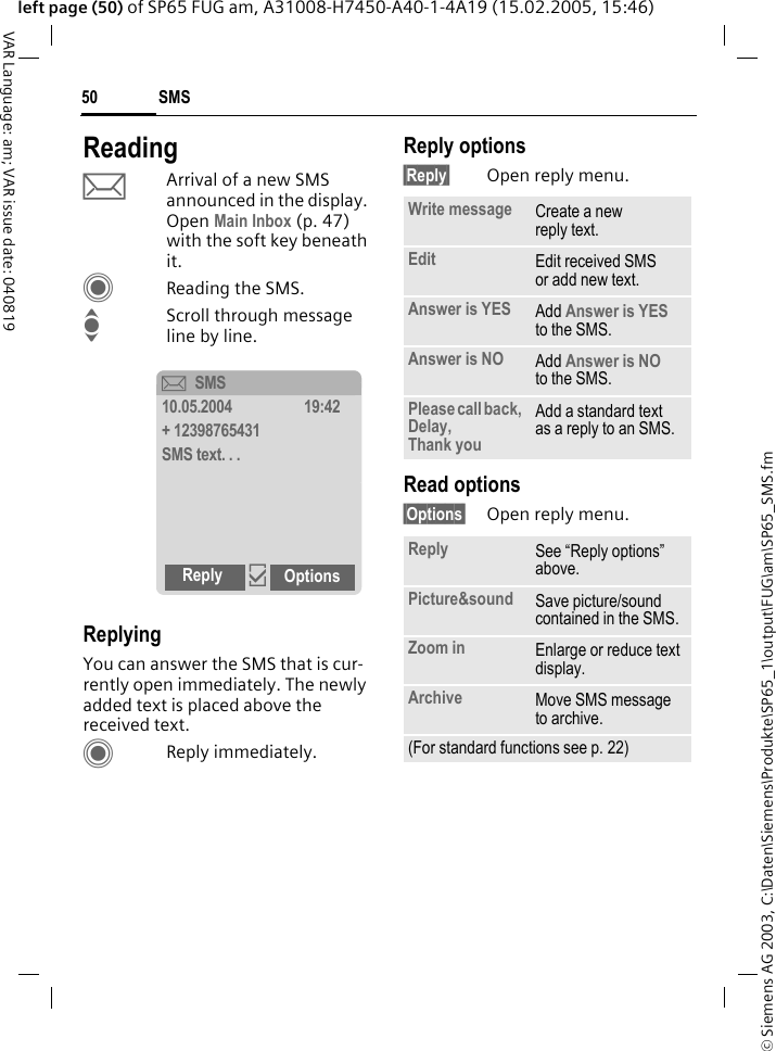 &copy; Siemens AG 2003, C:\Daten\Siemens\Produkte\SP65_1\output\FUG\am\SP65_SMS.fmSMS50VAR Language: am; VAR issue date: 040819left page (50) of SP65 FUG am, A31008-H7450-A40-1-4A19 (15.02.2005, 15:46)ReadingpArrival of a new SMS announced in the display. Open Main Inbox (p. 47) with the soft key beneath it.CReading the SMS.IScroll through message line by line.ReplyingYou can answer the SMS that is cur-rently open immediately. The newly added text is placed above the received text.CReply immediately.Reply options&sect;Reply&sect; Open reply menu.Read options&sect;Options&sect; Open reply menu.&ccedil;SMS10.05.2004 19:42+ 12398765431SMS text. . .Reply &igrave;OptionsWrite message Create a new reply text.Edit Edit received SMS or add new text.Answer is YES Add Answer is YES to the SMS.Answer is NO Add Answer is NO to the SMS.Please call back, Delay, Thank youAdd a standard text as a reply to an SMS.Reply See &ldquo;Reply options&rdquo; above.Picture&amp;sound Save picture/sound contained in the SMS.Zoom in Enlarge or reduce text display.Archive Move SMS message to archive.(For standard functions see p. 22)