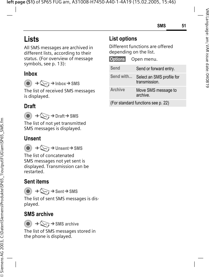 &copy; Siemens AG 2003, C:\Daten\Siemens\Produkte\SP65_1\output\FUG\am\SP65_SMS.fm51SMSVAR Language: am; VAR issue date: 040819left page (51) of SP65 FUG am, A31008-H7450-A40-1-4A19 (15.02.2005, 15:46)ListsAll SMS messages are archived in different lists, according to their status. (For overview of message symbols, see p. 13):InboxC&cent;M&cent;Inbox&cent;SMSThe list of received SMS messages is displayed.DraftC&cent;M&cent;Draft&cent;SMSThe list of not yet transmitted SMS messages is displayed.UnsentC&cent;M&cent;Unsent&cent;SMSThe list of concatenated SMS messages not yet sent is displayed. Transmission can be restarted.Sent itemsC&cent;M&cent;Sent&cent;SMSThe list of sent SMS messages is dis-played.SMS archiveC&cent;M&cent;SMS archiveThe list of SMS messages stored in the phone is displayed. List optionsDifferent functions are offered depending on the list.&sect;Options&sect; Open menu.Send Send or forward entry.Send with... Select an SMS profile for transmission.Archive Move SMS message to archive.(For standard functions see p. 22)