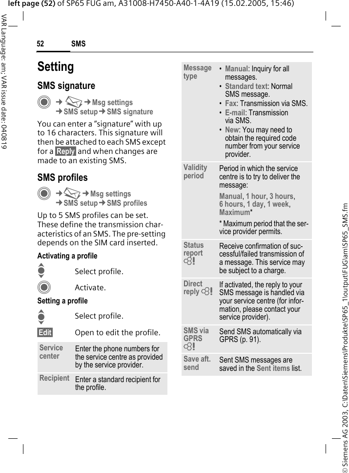 &copy; Siemens AG 2003, C:\Daten\Siemens\Produkte\SP65_1\output\FUG\am\SP65_SMS.fmSMS52VAR Language: am; VAR issue date: 040819left page (52) of SP65 FUG am, A31008-H7450-A40-1-4A19 (15.02.2005, 15:46)SettingSMS signatureC&cent;M&cent;Msg settings&cent;SMS setup&cent;SMS signatureYou can enter a &ldquo;signature&rdquo; with up to 16 characters. This signature will then be attached to each SMS except for a &sect;Reply&sect; and when changes are made to an existing SMS.SMS profilesC&cent;M&cent;Msg settings&cent;SMS setup&cent;SMS profilesUp to 5 SMS profiles can be set. These define the transmission char-acteristics of an SMS. The pre-setting depends on the SIM card inserted.Activating a profileISelect profile.CActivate.Setting a profileISelect profile.&sect;Edit&sect; Open to edit the profile.Service center Enter the phone numbers for the service centre as provided by the service provider.Recipient Enter a standard recipient for the profile.Message type &bull;Manual: Inquiry for all messages.&bull;Standard text: Normal SMS message.&bull;Fax: Transmission via SMS.&bull;E-mail: Transmission via SMS.&bull;New: You may need to obtain the required code number from your service provider.Validity period Period in which the service centre is to try to deliver the message:Manual, 1 hour, 3 hours, 6 hours, 1 day, 1 week, Maximum* * Maximum period that the ser-vice provider permits.Status report = Receive confirmation of suc-cessful/failed transmission of a message. This service may be subject to a charge.Direct reply = If activated, the reply to your SMS message is handled via your service centre (for infor-mation, please contact your service provider).SMS via GPRS = Send SMS automatically via GPRS (p. 91).Save aft. send Sent SMS messages are saved in the Sent items list.