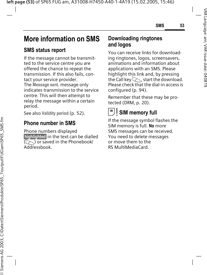 &copy; Siemens AG 2003, C:\Daten\Siemens\Produkte\SP65_1\output\FUG\am\SP65_SMS.fm53SMSVAR Language: am; VAR issue date: 040819left page (53) of SP65 FUG am, A31008-H7450-A40-1-4A19 (15.02.2005, 15:46)More information on SMSSMS status reportIf the message cannot be transmit-ted to the service centre you are offered the chance to repeat the transmission. If this also fails, con-tact your service provider. The Message sent. message only indicates transmission to the service centre. This will then attempt to relay the message within a certain period.See also Validity period (p. 52).Phone number in SMSPhone numbers displayed &sect;highlighted&sect; in the text can be dialled (A) or saved in the Phonebook/ Addressbook.Downloading ringtones and logosYou can receive links for download-ing ringtones, logos, screensavers, animations and information about applications with an SMS. Please highlight this link and, by pressing the Call key A, start the download. Please check that the dial-in access is configured (p. 94).Remember that these may be pro-tected (DRM, p. 20).&atilde;SIM memory fullIf the message symbol flashes the SIM memory is full. No more SMS messages can be received. You need to delete messages or move them to the RS MultiMediaCard.