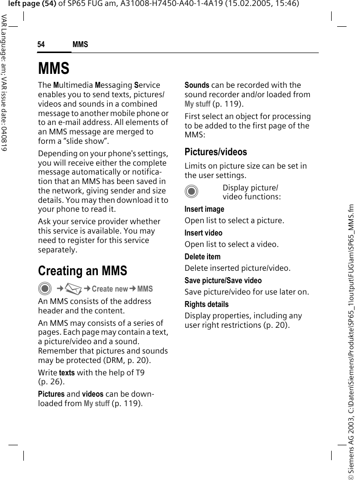 &copy; Siemens AG 2003, C:\Daten\Siemens\Produkte\SP65_1\output\FUG\am\SP65_MMS.fmMMS54VAR Language: am; VAR issue date: 040819left page (54) of SP65 FUG am, A31008-H7450-A40-1-4A19 (15.02.2005, 15:46)MMSThe Multimedia Messaging Service enables you to send texts, pictures/ videos and sounds in a combined message to another mobile phone or to an e-mail address. All elements of an MMS message are merged to form a &ldquo;slide show&rdquo;.Depending on your phone's settings, you will receive either the complete message automatically or notifica-tion that an MMS has been saved in the network, giving sender and size details. You may then download it to your phone to read it. Ask your service provider whether this service is available. You may need to register for this service separately.Creating an MMSC&cent;M&cent;Create new&cent;MMSAn MMS consists of the address header and the content. An MMS may consists of a series of pages. Each page may contain a text, a picture/video and a sound. Remember that pictures and sounds may be protected (DRM, p. 20).Write texts with the help of T9 (p. 26).Pictures and videos can be down-loaded from My stuff (p. 119).Sounds can be recorded with the sound recorder and/or loaded from My stuff (p. 119). First select an object for processing to be added to the first page of the MMS:Pictures/videosLimits on picture size can be set in the user settings.CDisplay picture/video functions:Insert imageOpen list to select a picture.Insert videoOpen list to select a video.Delete itemDelete inserted picture/video.Save picture/Save videoSave picture/video for use later on.Rights detailsDisplay properties, including any user right restrictions (p. 20).