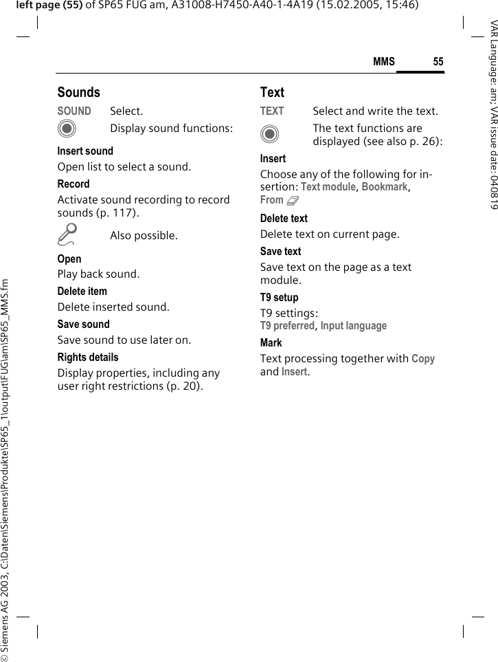 &copy; Siemens AG 2003, C:\Daten\Siemens\Produkte\SP65_1\output\FUG\am\SP65_MMS.fm55MMSVAR Language: am; VAR issue date: 040819left page (55) of SP65 FUG am, A31008-H7450-A40-1-4A19 (15.02.2005, 15:46)SoundsSOUND Select. CDisplay sound functions:Insert soundOpen list to select a sound.RecordActivate sound recording to record sounds (p. 117).mAlso possible.OpenPlay back sound.Delete itemDelete inserted sound.Save sound Save sound to use later on.Rights detailsDisplay properties, including any user right restrictions (p. 20).TextTEXT Select and write the text.CThe text functions are displayed (see also p. 26):InsertChoose any of the following for in-sertion: Text module, Bookmark,From 9 Delete textDelete text on current page.Save textSave text on the page as a text module.T9 setupT9 settings:T9 preferred, Input language MarkText processing together with Copy and Insert.