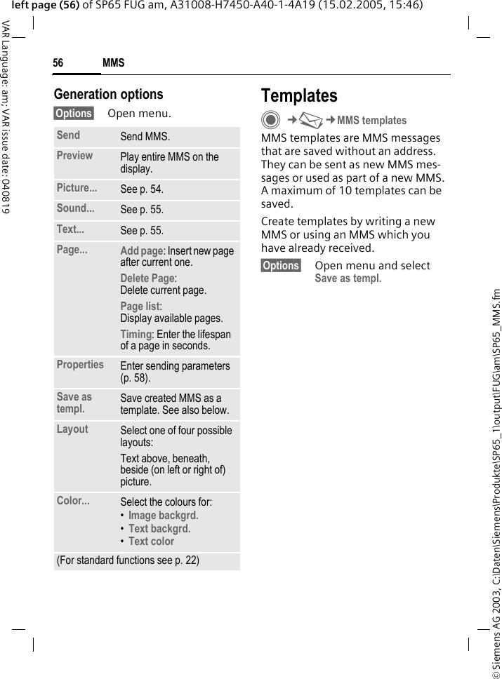 &copy; Siemens AG 2003, C:\Daten\Siemens\Produkte\SP65_1\output\FUG\am\SP65_MMS.fmMMS56VAR Language: am; VAR issue date: 040819left page (56) of SP65 FUG am, A31008-H7450-A40-1-4A19 (15.02.2005, 15:46)Generation options&sect;Options&sect; Open menu.TemplatesC&cent;M&cent;MMS templatesMMS templates are MMS messages that are saved without an address. They can be sent as new MMS mes-sages or used as part of a new MMS. A maximum of 10 templates can be saved.Create templates by writing a new MMS or using an MMS which you have already received. &sect;Options&sect; Open menu and select Save as templ.Send Send MMS.Preview Play entire MMS on the display.Picture... See p. 54.Sound... See p. 55.Text... See p. 55.Page... Add page: Insert new page after current one.Delete Page: Delete current page.Page list: Display available pages.Timing: Enter the lifespan of a page in seconds.Properties Enter sending parameters (p. 58).Save as templ. Save created MMS as a template. See also below.Layout Select one of four possible layouts:Text above, beneath, beside (on left or right of) picture.Color... Select the colours for:&bull;Image backgrd. &bull;Text backgrd. &bull;Text color(For standard functions see p. 22)
