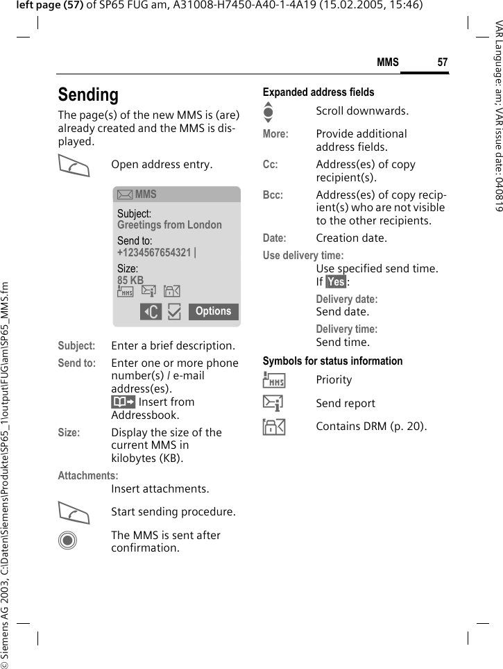&copy; Siemens AG 2003, C:\Daten\Siemens\Produkte\SP65_1\output\FUG\am\SP65_MMS.fm57MMSVAR Language: am; VAR issue date: 040819left page (57) of SP65 FUG am, A31008-H7450-A40-1-4A19 (15.02.2005, 15:46)SendingThe page(s) of the new MMS is (are) already created and the MMS is dis-played.AOpen address entry.Subject: Enter a brief description.Send to: Enter one or more phone number(s) / e-mail address(es). &Iuml; Insert from Addressbook.Size: Display the size of the current MMS in kilobytes (KB).Attachments:Insert attachments.AStart sending procedure. CThe MMS is sent after confirmation.Expanded address fieldsIScroll downwards.More: Provide additional address fields.Cc: Address(es) of copy recipient(s).Bcc: Address(es) of copy recip-ient(s) who are not visible to the other recipients.Date: Creation date.Use delivery time:Use specified send time. If &sect;Yes&sect;:Delivery date: Send date.Delivery time: Send time.Symbols for status information&THORN;Priority&szlig;Send report&aacute;Contains DRM (p. 20). &ccedil; MMSSubject: Greetings from London Send to: +1234567654321 | Size: 85 KB &THORN;&szlig;&aacute; ]&igrave; Options 