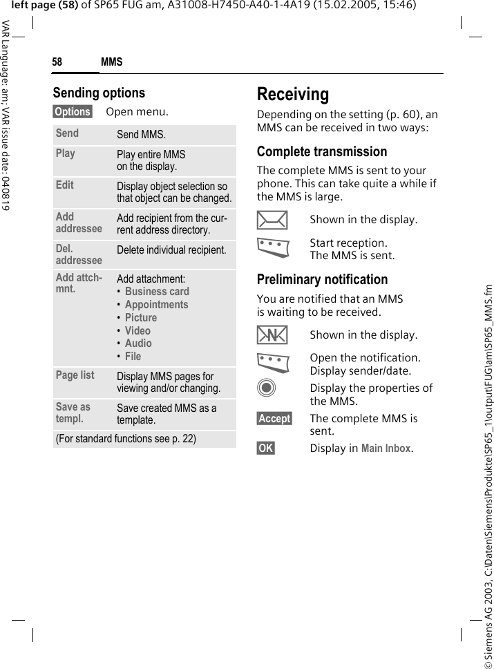 &copy; Siemens AG 2003, C:\Daten\Siemens\Produkte\SP65_1\output\FUG\am\SP65_MMS.fmMMS58VAR Language: am; VAR issue date: 040819left page (58) of SP65 FUG am, A31008-H7450-A40-1-4A19 (15.02.2005, 15:46)Sending options&sect;Options&sect; Open menu.ReceivingDepending on the setting (p. 60), an MMS can be received in two ways:Complete transmissionThe complete MMS is sent to your phone. This can take quite a while if the MMS is large.&ccedil;Shown in the display.<Start reception. The MMS is sent.Preliminary notificationYou are notified that an MMS is waiting to be received.wShown in the display.<Open the notification. Display sender/date.CDisplay the properties of the MMS.&sect;Accept&sect; The complete MMS is sent.&sect;OK&sect; Display in Main Inbox.Send Send MMS.Play Play entire MMS on the display.Edit Display object selection so that object can be changed.Add addressee Add recipient from the cur-rent address directory.Del. addressee Delete individual recipient.Add attch-mnt. Add attachment:&bull;Business card &bull;Appointments &bull;Picture &bull;Video&bull;Audio&bull;FilePage list Display MMS pages for viewing and/or changing.Save as templ. Save created MMS as a template.(For standard functions see p. 22)