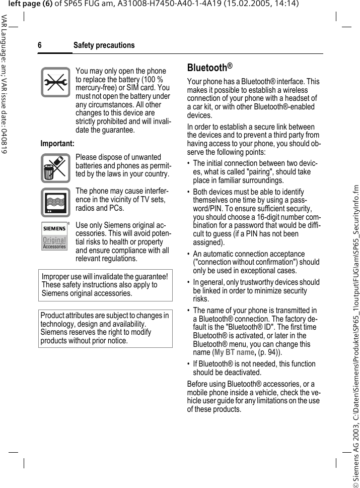 &copy; Siemens AG 2003, C:\Daten\Siemens\Produkte\SP65_1\output\FUG\am\SP65_SecurityInfo.fmSafety precautions6VAR Language: am; VAR issue date: 040819left page (6) of SP65 FUG am, A31008-H7450-A40-1-4A19 (15.02.2005, 14:14)Bluetooth&reg;Your phone has a Bluetooth&reg; interface. This makes it possible to establish a wireless connection of your phone with a headset of a car kit, or with other Bluetooth&reg;-enabled devices.In order to establish a secure link between the devices and to prevent a third party from having access to your phone, you should ob-serve the following points:&bull; The initial connection between two devic-es, what is called "pairing", should take place in familiar surroundings. &bull; Both devices must be able to identify themselves one time by using a pass-word/PIN. To ensure sufficient security, you should choose a 16-digit number com-bination for a password that would be diffi-cult to guess (if a PIN has not been assigned).&bull; An automatic connection acceptance ("connection without confirmation") should only be used in exceptional cases. &bull; In general, only trustworthy devices should be linked in order to minimize security risks. &bull; The name of your phone is transmitted in a Bluetooth&reg; connection. The factory de-fault is the "Bluetooth&reg; ID". The first time Bluetooth&reg; is activated, or later in the Bluetooth&reg; menu, you can change this name (My BT name, (p. 94)).&bull; If Bluetooth&reg; is not needed, this function should be deactivated.Before using Bluetooth&reg; accessories, or a mobile phone inside a vehicle, check the ve-hicle user guide for any limitations on the use of these products. You may only open the phone to replace the battery (100 % mercury-free) or SIM card. You must not open the battery under any circumstances. All other changes to this device are strictly prohibited and will invali-date the guarantee.Important:Please dispose of unwanted batteries and phones as permit-ted by the laws in your country.The phone may cause interfer-ence in the vicinity of TV sets, radios and PCs.Use only Siemens original ac-cessories. This will avoid poten-tial risks to health or property and ensure compliance with all relevant regulations.Improper use will invalidate the guarantee! These safety instructions also apply to Siemens original accessories.Product attributes are subject to changes in technology, design and availability. Siemens reserves the right to modify products without prior notice.