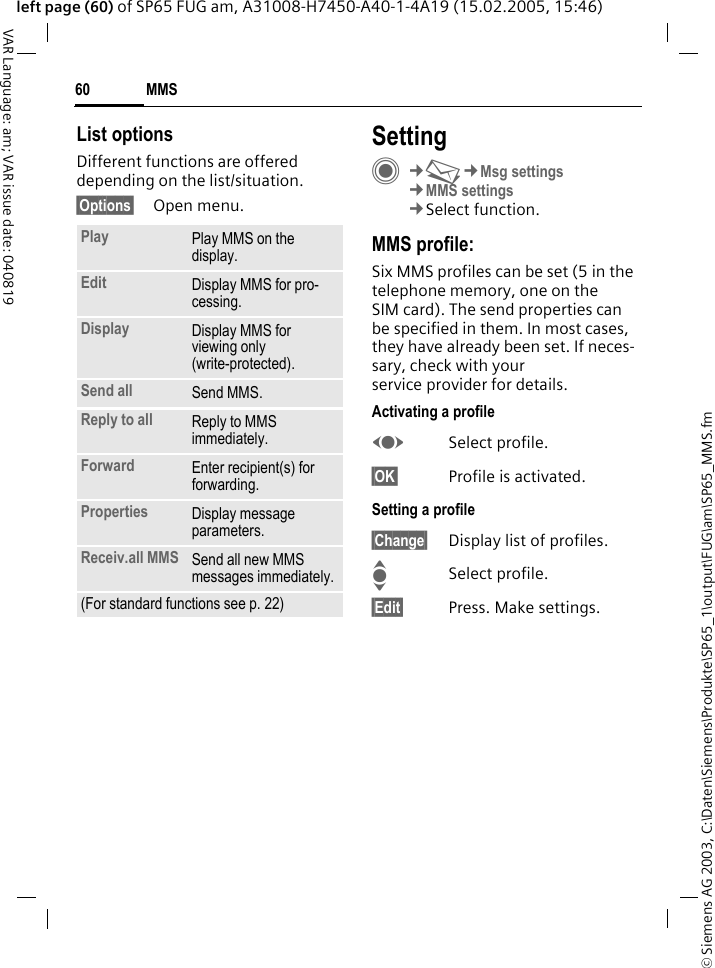 &copy; Siemens AG 2003, C:\Daten\Siemens\Produkte\SP65_1\output\FUG\am\SP65_MMS.fmMMS60VAR Language: am; VAR issue date: 040819left page (60) of SP65 FUG am, A31008-H7450-A40-1-4A19 (15.02.2005, 15:46)List optionsDifferent functions are offered depending on the list/situation.&sect;Options&sect; Open menu.SettingC&cent;M&cent;Msg settings&cent;MMS settings&cent;Select function.MMS profile:Six MMS profiles can be set (5 in the telephone memory, one on the SIM card). The send properties can be specified in them. In most cases, they have already been set. If neces-sary, check with your service provider for details.Activating a profileFSelect profile.&sect;OK&sect; Profile is activated.Setting a profile&sect;Change&sect; Display list of profiles. ISelect profile.&sect;Edit&sect; Press. Make settings.Play Play MMS on the display.Edit Display MMS for pro-cessing.Display Display MMS for viewing only (write-protected).Send all Send MMS.Reply to all Reply to MMS immediately.Forward Enter recipient(s) for forwarding.Properties Display message parameters.Receiv.all MMS Send all new MMS messages immediately.(For standard functions see p. 22)
