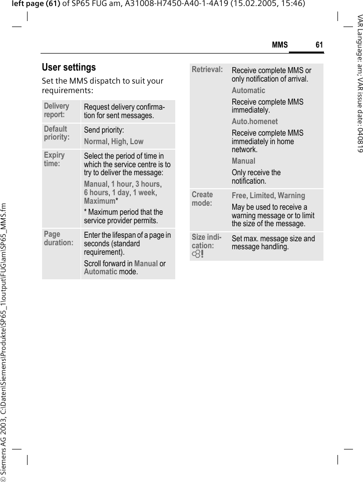 &copy; Siemens AG 2003, C:\Daten\Siemens\Produkte\SP65_1\output\FUG\am\SP65_MMS.fm61MMSVAR Language: am; VAR issue date: 040819left page (61) of SP65 FUG am, A31008-H7450-A40-1-4A19 (15.02.2005, 15:46)User settingsSet the MMS dispatch to suit your requirements:Delivery report: Request delivery confirma-tion for sent messages.Default priority: Send priority: Normal, High, Low Expiry time: Select the period of time in which the service centre is to try to deliver the message:Manual, 1 hour, 3 hours,6 hours, 1 day, 1 week, Maximum* * Maximum period that the service provider permits.Page duration: Enter the lifespan of a page in seconds (standard requirement).Scroll forward in Manual or Automatic mode.Retrieval: Receive complete MMS or only notification of arrival.Automatic Receive complete MMS immediately.Auto.homenet Receive complete MMS immediately in home network.Manual Only receive the notification.Create mode: Free, Limited, WarningMay be used to receive a warning message or to limit the size of the message.Size indi-cation: = Set max. message size and message handling.