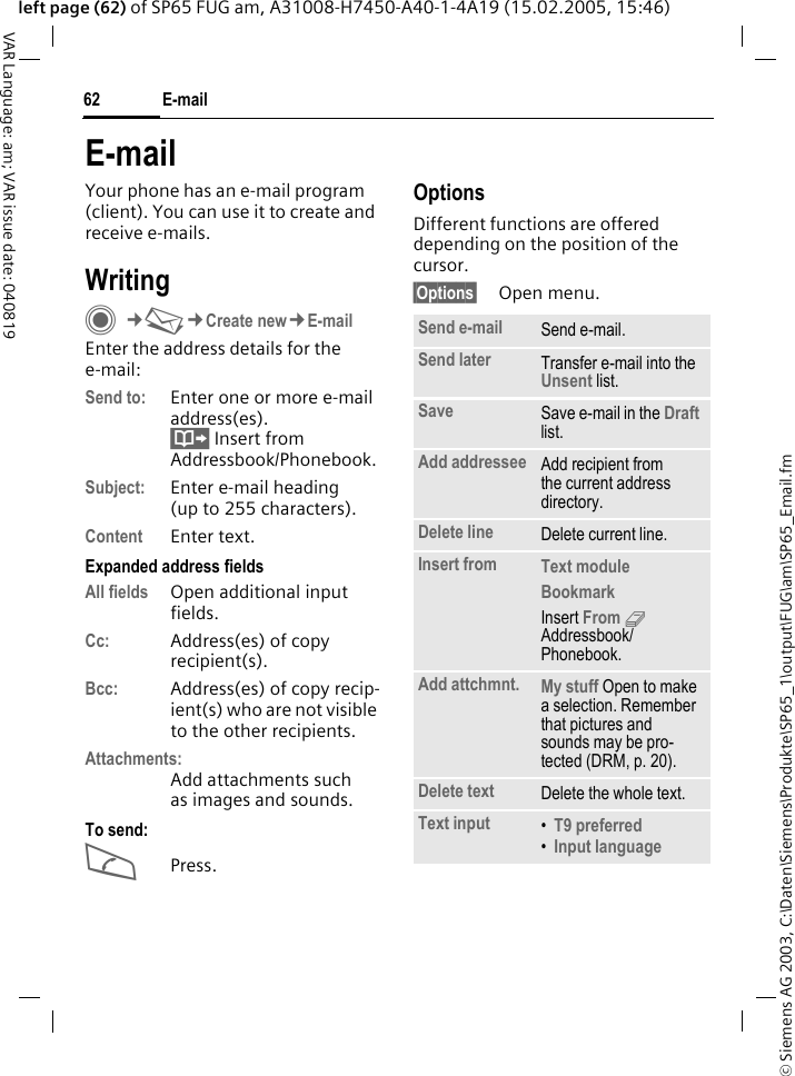 &copy; Siemens AG 2003, C:\Daten\Siemens\Produkte\SP65_1\output\FUG\am\SP65_Email.fmE-mail62VAR Language: am; VAR issue date: 040819left page (62) of SP65 FUG am, A31008-H7450-A40-1-4A19 (15.02.2005, 15:46)E-mailYour phone has an e-mail program (client). You can use it to create and receive e-mails.WritingC&cent;M&cent;Create new&cent;E-mailEnter the address details for the e-mail:Send to: Enter one or more e-mail address(es). &Iuml; Insert from Addressbook/Phonebook.Subject: Enter e-mail heading (up to 255 characters).Content Enter text. Expanded address fields All fields Open additional input fields. Cc: Address(es) of copy recipient(s).Bcc: Address(es) of copy recip-ient(s) who are not visible to the other recipients.Attachments:Add attachments such as images and sounds.To send:APress.OptionsDifferent functions are offered depending on the position of the cursor.&sect;Options&sect; Open menu.Send e-mail Send e-mail.Send later Transfer e-mail into the Unsent list.Save Save e-mail in the Draft list.Add addressee Add recipient from the current address directory.Delete line Delete current line.Insert from Text module Bookmark Insert From 9 Addressbook/Phonebook.Add attchmnt. My stuff Open to make a selection. Remember that pictures and sounds may be pro-tected (DRM, p. 20).Delete text Delete the whole text.Text input &bull;T9 preferred &bull;Input language 