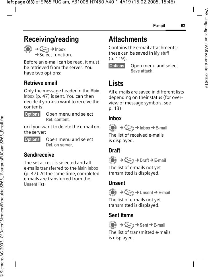 &copy; Siemens AG 2003, C:\Daten\Siemens\Produkte\SP65_1\output\FUG\am\SP65_Email.fm63E-mailVAR Language: am; VAR issue date: 040819left page (63) of SP65 FUG am, A31008-H7450-A40-1-4A19 (15.02.2005, 15:46)Receiving/readingC&cent;M&cent;Inbox&cent;Select function.Before an e-mail can be read, it must be retrieved from the server. You have two options:Retrieve emailOnly the message header in the Main Inbox (p. 47) is sent. You can then decide if you also want to receive the contents:&sect;Options&sect; Open menu and select Ret. content.or if you want to delete the e-mail on the server:&sect;Options&sect; Open menu and select Del. on server.Send/receiveThe set access is selected and all e-mails transferred to the Main Inbox (p. 47). At the same time, completed e-mails are transferred from the Unsent list. AttachmentsContains the e-mail attachments; these can be saved in My stuff (p. 119).&sect;Options&sect; Open menu and select Save attach.ListsAll e-mails are saved in different lists depending on their status (for over-view of message symbols, see p. 13):InboxC&cent;M&cent;Inbox&cent;E-mailThe list of received e-mails is displayed. DraftC&cent;M&cent;Draft&cent;E-mailThe list of e-mails not yet transmitted is displayed.UnsentC&cent;M&cent;Unsent&cent;E-mailThe list of e-mails not yet transmitted is displayed. Sent itemsC&cent;M&cent;Sent&cent;E-mailThe list of transmitted e-mails is displayed.